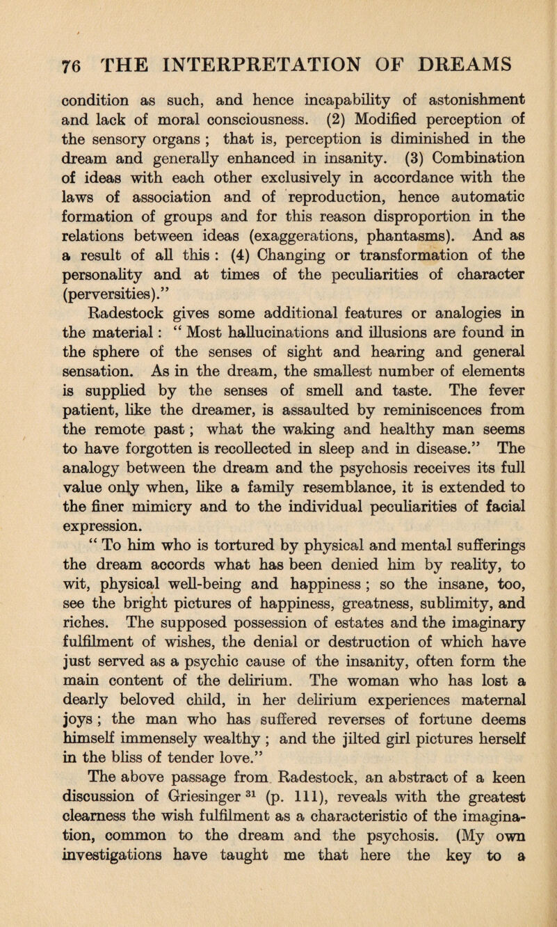 condition as such, and hence incapability of astonishment and lack of moral consciousness. (2) Modified perception of the sensory organs ; that is, perception is diminished in the dream and generally enhanced in insanity. (3) Combination of ideas with each other exclusively in accordance with the laws of association and of reproduction, hence automatic formation of groups and for this reason disproportion in the relations between ideas (exaggerations, phantasms). And as a result of all this : (4) Changing or transformation of the personality and at times of the peculiarities of character (perversities).” Radestock gives some additional features or analogies in the material: “ Most hallucinations and illusions are found in the sphere of the senses of sight and hearing and general sensation. As in the dream, the smallest number of elements is supplied by the senses of smell and taste. The fever patient, like the dreamer, is assaulted by reminiscences from the remote past; what the waking and healthy man seems to have forgotten is recollected in sleep and in disease.” The analogy between the dream and the psychosis receives its full value only when, like a family resemblance, it is extended to the finer mimicry and to the individual peculiarities of facial expression. “ To him who is tortured by physical and mental sufferings the dream accords what has been denied him by reality, to wit, physical well-being and happiness ; so the insane, too, see the bright pictures of happiness, greatness, sublimity, and riches. The supposed possession of estates and the imaginary fulfilment of wishes, the denial or destruction of which have just served as a psychic cause of the insanity, often form the main content of the delirium. The woman who has lost a dearly beloved child, in her delirium experiences maternal joys ; the man who has suffered reverses of fortune deems himself immensely wealthy ; and the jilted girl pictures herself in the bliss of tender love.” The above passage from Radestock, an abstract of a keen discussion of Griesinger 31 (p. Ill), reveals with the greatest clearness the wish fulfilment as a characteristic of the imagina¬ tion, common to the dream and the psychosis. (My own investigations have taught me that here the key to a