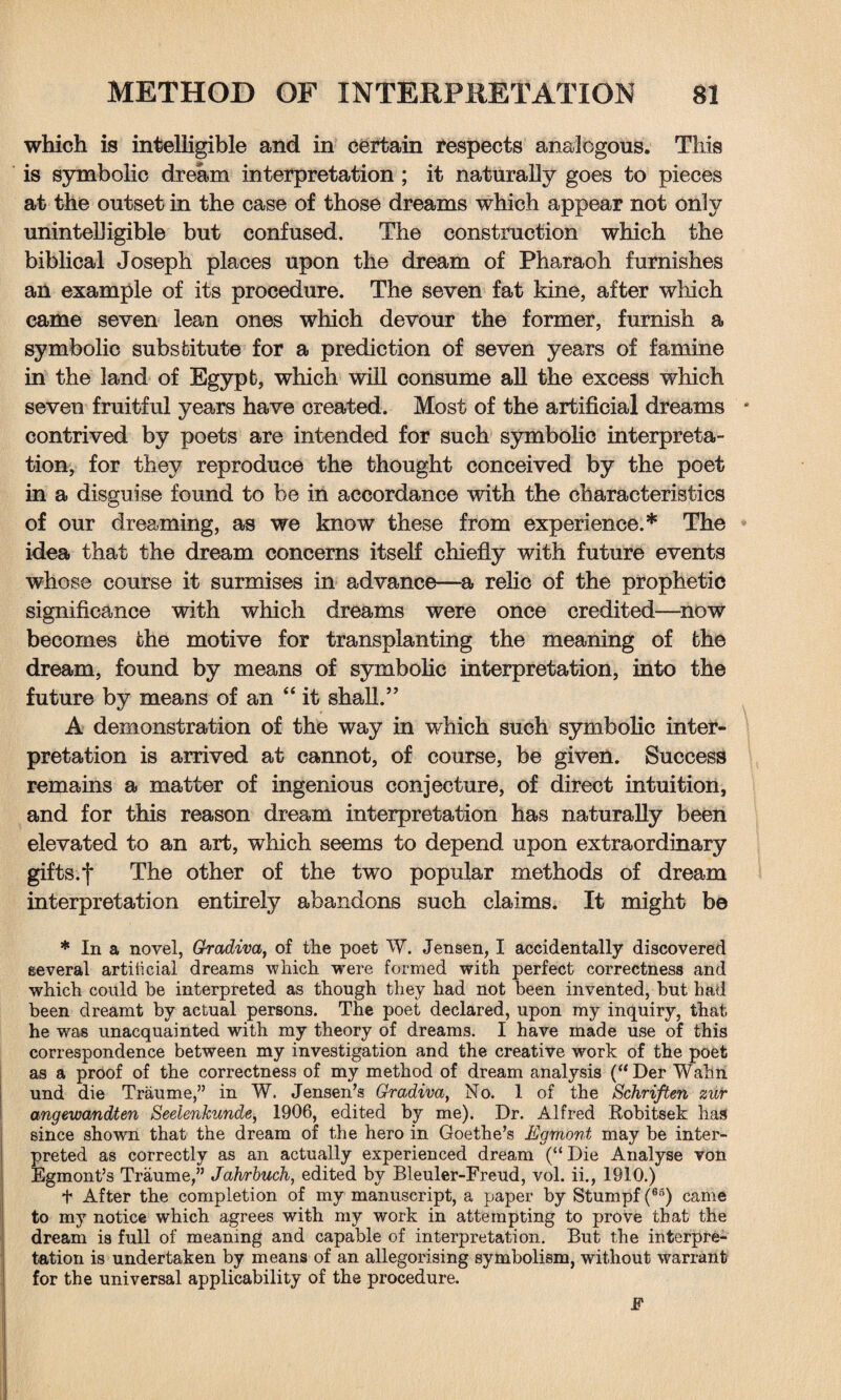 which is intelligible and in certain respects analogous. This is symbolic dream interpretation ; it naturally goes to pieces at the outset in the case of those dreams which appear not only unintelligible but confused. The construction which the biblical Joseph places upon the dream of Pharaoh furnishes an example of its procedure. The seven fat kine, after which came seven lean ones which devour the former, furnish a symbolic substitute for a prediction of seven years of famine in the land of Egypt, which will consume all the excess which seven fruitful years have created. Most of the artificial dreams * contrived by poets are intended for such symbolic interpreta¬ tion, for they reproduce the thought conceived by the poet in a disguise found to be in accordance with the characteristics of our dreaming, as we know these from experience.* The idea that the dream concerns itself chiefly with future events whose course it surmises in advance—a relic of the prophetic significance with which dreams were once credited—now becomes the motive for transplanting the meaning of the dream, found by means of symbolic interpretation, into the future by means of an “ it shall.” A demonstration of the way in which such symbolic inter¬ pretation is arrived at cannot, of course, be given. Success remains a matter of ingenious conjecture, of direct intuition, and for this reason dream interpretation has naturally been elevated to an art, which seems to depend upon extraordinary gifts.f The other of the two popular methods of dream interpretation entirely abandons such claims. It might be * In a novel, Gradiva, of the poet W. Jensen, I accidentally discovered several artiticial dreams which vrere formed with perfect correctness and which could be interpreted as though they had not been invented, but had been dreamt by actual persons. The poet declared, upon my inquiry, that he was unacquainted with my theory of dreams. I have made use of this correspondence between my investigation and the creative work of the poet as a proof of the correctness of my method of dream analysis (“Der Wahn und die Traume,” in W. Jensen’s Gradiva, No. 1 of the Schriften zur angewandten Seelenkunde, 1906, edited by me). Dr. Alfred Robitsek hag since shown that the dream of the hero in Goethe’s Egm'ont may be inter¬ preted as correctly as an actually experienced dream (“ Die Analyse von Egmont’s Traume,” Jahrbuch, edited by Bleuler-Freud, vol. ii., 1910.) t After the completion of my manuscript, a paper by Stumpf (65) came to my notice which agrees with my work in attempting to prove that the dream is full of meaning and capable of interpretation. But the interpre¬ tation is undertaken by means of an allegorising symbolism, without warrant for the universal applicability of the procedure. F