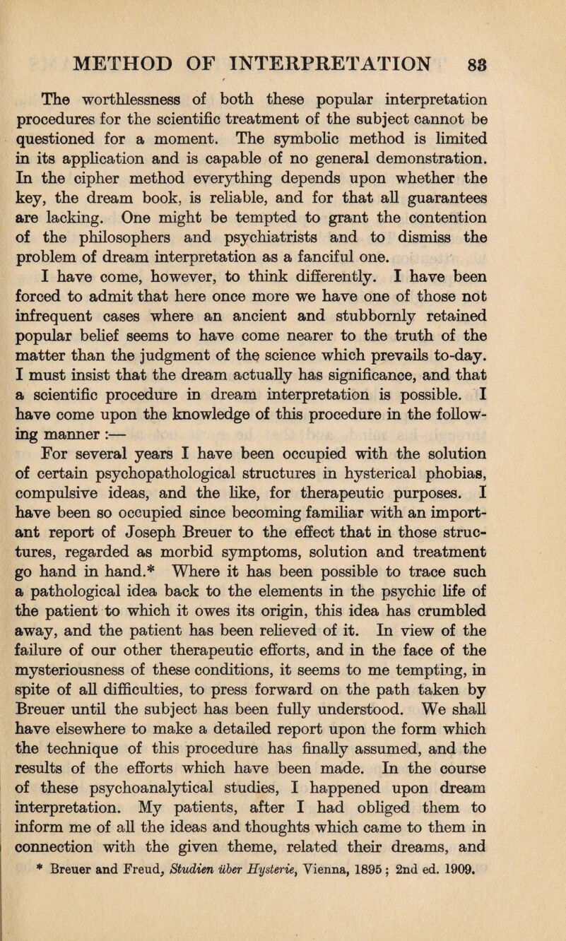 The worthlessness of both these popular interpretation procedures for the scientific treatment of the subject cannot be questioned for a moment. The symbolic method is limited in its application and is capable of no general demonstration. In the cipher method everything depends upon whether the key, the dream book, is reliable, and for that all guarantees are lacking. One might be tempted to grant the contention of the philosophers and psychiatrists and to dismiss the problem of dream interpretation as a fanciful one. I have come, however, to think differently. I have been forced to admit that here once more we have one of those not infrequent cases where an ancient and stubbornly retained popular belief seems to have come nearer to the truth of the matter than the judgment of the science which prevails to-day. I must insist that the dream actually has significance, and that a scientific procedure in dream interpretation is possible. I have come upon the knowledge of this procedure in the follow¬ ing manner :— For several years I have been occupied with the solution of certain psychopathological structures in hysterical phobias, compulsive ideas, and the like, for therapeutic purposes. I have been so occupied since becoming familiar with an import¬ ant report of Joseph Breuer to the effect that in those struc¬ tures, regarded as morbid symptoms, solution and treatment go hand in hand.* Where it has been possible to trace such a pathological idea back to the elements in the psychic life of the patient to which it owes its origin, this idea has crumbled away, and the patient has been relieved of it. In view of the failure of our other therapeutic efforts, and in the face of the mysteriousness of these conditions, it seems to me tempting, in spite of all difficulties, to press forward on the path taken by Breuer until the subject has been fully understood. We shall have elsewhere to make a detailed report upon the form which the technique of this procedure has finally assumed, and the results of the efforts which have been made. In the course of these psychoanalytical studies, I happened upon dream interpretation. My patients, after I had obliged them to inform me of all the ideas and thoughts which came to them in connection with the given theme, related their dreams, and * Breuer and Freud, Studien uber Hysterie, Vienna, 1895 ; 2nd ed. 1909.