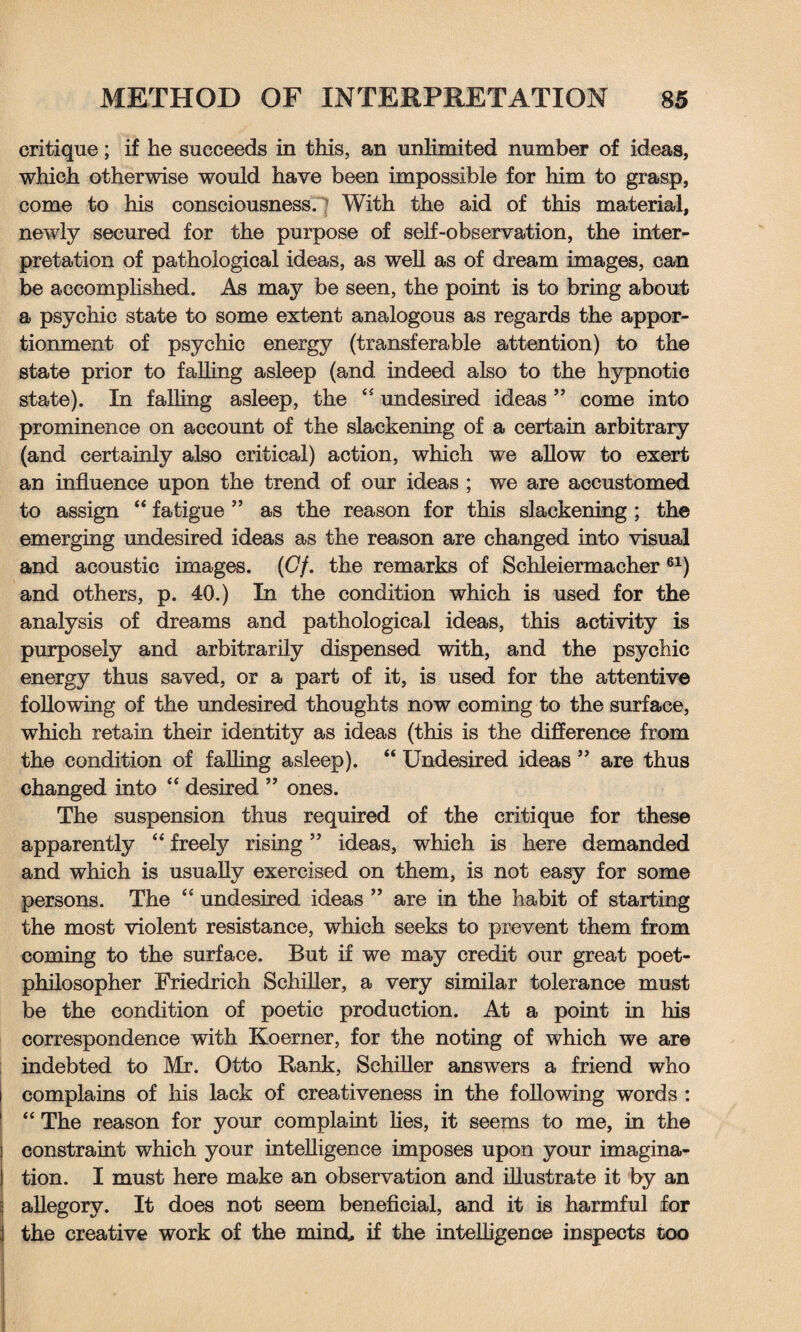 critique; if he succeeds in this, an unlimited number of ideas, which otherwise would have been impossible for him to grasp, come to his consciousness. With the aid of this material, newly secured for the purpose of self-observation, the inter¬ pretation of pathological ideas, as well as of dream images, can be accomplished. As may be seen, the point is to bring about a psychic state to some extent analogous as regards the appor¬ tionment of psychic energy (transferable attention) to the state prior to falling asleep (and indeed also to the hypnotic state). In falling asleep, the “ undesired ideas ” come into prominence on account of the slackening of a certain arbitrary (and certainly also critical) action, which we allow to exert an influence upon the trend of our ideas ; we are accustomed to assign “ fatigue ” as the reason for this slackening ; the emerging undesired ideas as the reason are changed into visual and acoustic images. (Gf. the remarks of Schleiermacher 61) and others, p. 40.) In the condition which is used for the analysis of dreams and pathological ideas, this activity is purposely and arbitrarily dispensed with, and the psychic energy thus saved, or a part of it, is used for the attentive following of the undesired thoughts now coming to the surface, which retain their identity as ideas (this is the difference from the condition of falling asleep). “ Undesired ideas ” are thus changed into “ desired ” ones. The suspension thus required of the critique for these apparently “ freely rising ” ideas, which is here demanded and which is usually exercised on them, is not easy for some persons. The “ undesired ideas ” are in the habit of starting the most violent resistance, which seeks to prevent them from coming to the surface. But if we may credit our great poet- philosopher Friedrich Schiller, a very similar tolerance must be the condition of poetic production. At a point in his correspondence with Koerner, for the noting of which we are indebted to Mr. Otto Rank, Schiller answers a friend who complains of his lack of creativeness in the following words : “ The reason for your complaint lies, it seems to me, in the constraint which your intelligence imposes upon your imagina¬ tion. I must here make an observation and illustrate it by an allegory. It does not seem beneficial, and it is harmful for the creative work of the mind, if the intelligence inspects too