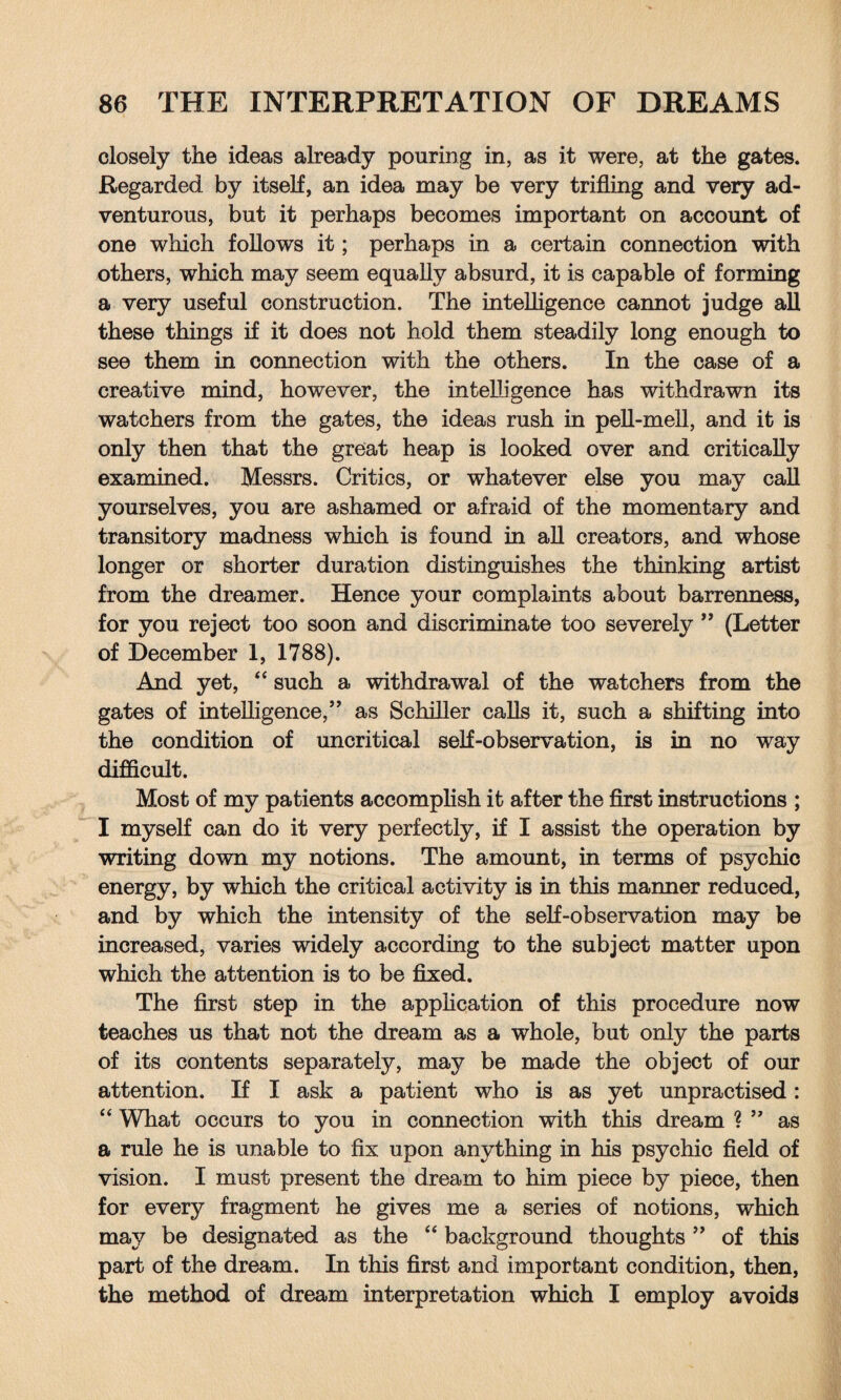 closely the ideas already pouring in, as it were, at the gates. Regarded by itself, an idea may be very trifling and very ad¬ venturous, but it perhaps becomes important on account of one which follows it; perhaps in a certain connection with others, which may seem equally absurd, it is capable of forming a very useful construction. The intelligence cannot judge all these things if it does not hold them steadily long enough to see them in connection with the others. In the case of a creative mind, however, the intelligence has withdrawn its watchers from the gates, the ideas rush in pell-mell, and it is only then that the great heap is looked over and critically examined. Messrs. Critics, or whatever else you may call yourselves, you are ashamed or afraid of the momentary and transitory madness which is found in all creators, and whose longer or shorter duration distinguishes the thinking artist from the dreamer. Hence your complaints about barrenness, for you reject too soon and discriminate too severely ” (Letter of December 1, 1788). And yet, “ such a withdrawal of the watchers from the gates of intelligence,” as Schiller calls it, such a shifting into the condition of uncritical self-observation, is in no way difficult. Most of my patients accomplish it after the first instructions ; I myself can do it very perfectly, if I assist the operation by writing down my notions. The amount, in terms of psychic energy, by which the critical activity is in this manner reduced, and by which the intensity of the self-observation may be increased, varies widely according to the subject matter upon which the attention is to be fixed. The first step in the application of this procedure now teaches us that not the dream as a whole, but only the parts of its contents separately, may be made the object of our attention. If I ask a patient who is as yet unpractised: “ What occurs to you in connection with this dream ? ” as a rule he is unable to fix upon anything in his psychic field of vision. I must present the dream to him piece by piece, then for every fragment he gives me a series of notions, which may be designated as the “ background thoughts ” of this part of the dream. In this first and important condition, then, the method of dream interpretation which I employ avoids