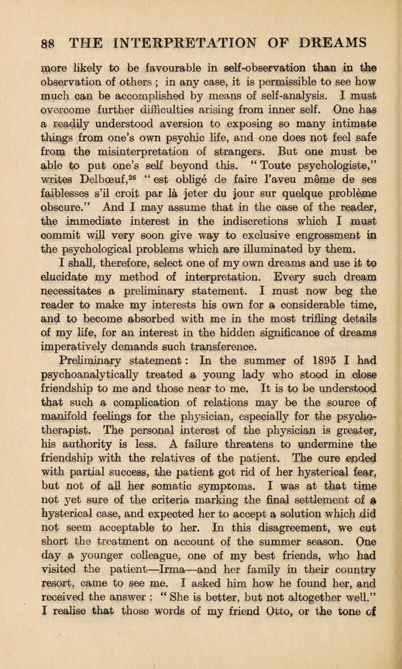 more likely to be favourable in self-observation than in the observation of others ; in any case, it is permissible to see how much can be accomplished by means of self-analysis. I must overcome further difficulties arising from inner self. One has a readily understood aversion to exposing so many intimate things from one’s own psychic life, and one does not feel safe from the misinterpretation of strangers. But one must be able to put one’s self beyond this. “ Toute psychologiste,” writes Delboeuf,26 “ est oblige de faire l’aveu meme de ses faiblesses s’il croit par la jeter du jour sur quelque probleme obscure.” And I may assume that in the case of the reader, the immediate interest in the indiscretions which I must commit will very soon give way to exclusive engrossment in the psychological problems which are illuminated by them. I shall, therefore, select one of my own dreams and use it to elucidate my method of interpretation. Every such dream necessitates a preliminary statement. I must now beg the reader to make my interests his own for a considerable time, and to become absorbed with me in the most trifling details of my life, for an interest in the hidden significance of dreams imperatively demands such transference. Preliminary statement: In the summer of 1895 I had psychoanalytically treated a young lady who stood in close friendship to me and those near to me. It is to be understood that such a complication of relations may be the source of manifold feelings for the physician, especially for the psycho¬ therapist. The personal interest of the physician is greater, his authority is less. A failure threatens to undermine the friendship with the relatives of the patient. The cure ended with partial success, the patient got rid of her hysterical fear, but not of all her somatic symptoms. I was at that time not yet sure of the criteria marking the final settlement of a hysterical case, and expected her to accept a solution which did not seem acceptable to her. In this disagreement, we cut short the treatment on account of the summer season. One day a younger colleague, one of my best friends, who had visited the patient—Irma—and her family in their country resort, came to see me. I asked him how he found her, and received the answer : “ She is better, but not altogether well.” I realise that those words of my friend Otto, or the tone of