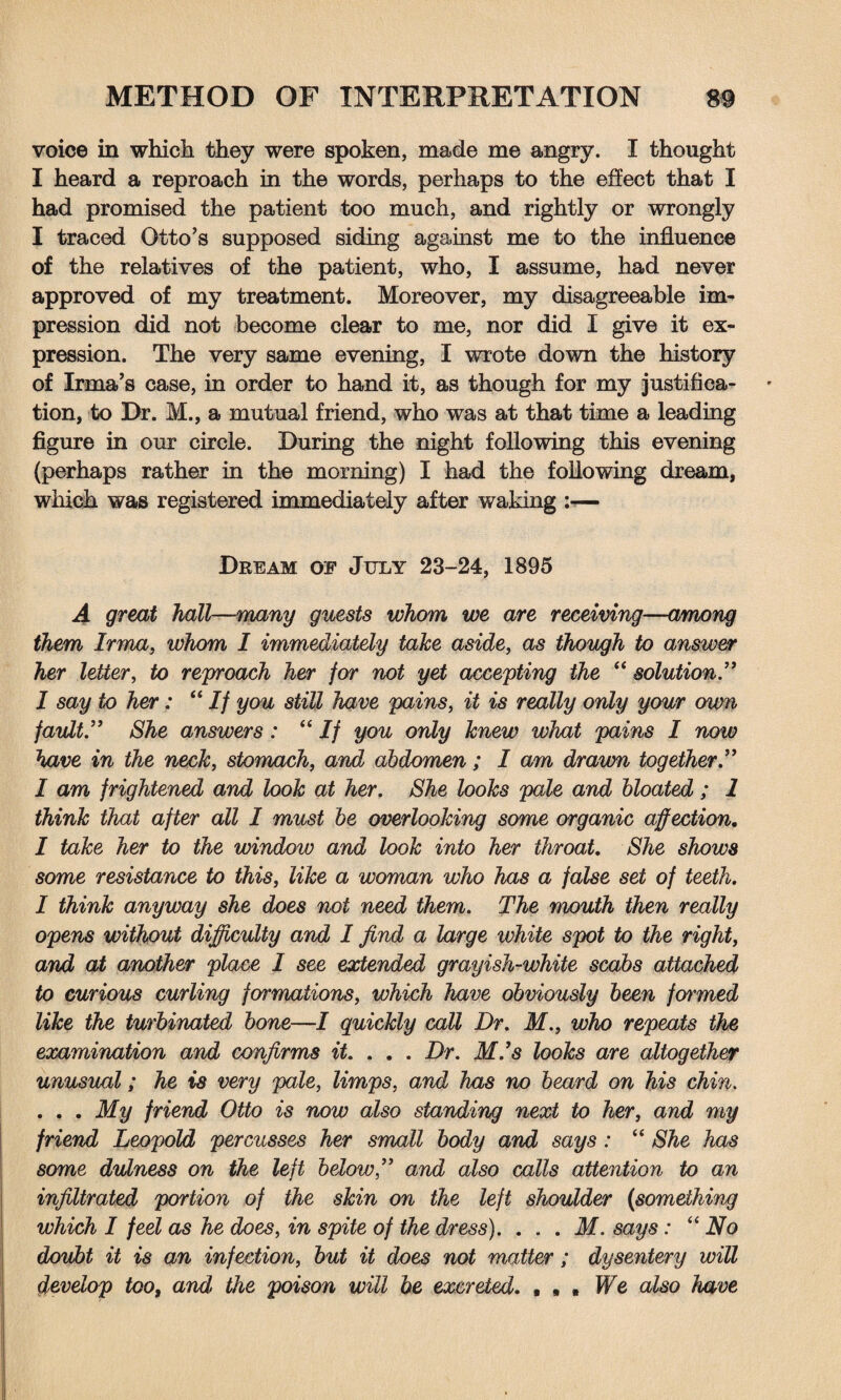 voice in which they were spoken, made me angry. I thought I heard a reproach in the words, perhaps to the effect that I had promised the patient too much, and rightly or wrongly I traced Otto’s supposed siding against me to the influence of the relatives of the patient, who, I assume, had never approved of my treatment. Moreover, my disagreeable im¬ pression did not become clear to me, nor did I give it ex¬ pression. The very same evening, I wrote down the history of Irma’s case, in order to hand it, as though for my justifica¬ tion, to Dr. M., a mutual friend, who was at that time a leading figure in our circle. During the night following this evening (perhaps rather in the morning) I had the following dream, which was registered immediately after waking — Dream of July 23-24, 1895 A great hall—many guests whom we are receiving—among them Irma, whom I immediately take aside, as though to answer her letter, to reproach her for not yet accepting the “ solution.” I say to her: “If you still have pains, it is really only your own fault.” She answers: “If you only knew what pains I now have in the neck, stomach, and abdomen; I am drawn together.” I am frightened and look at her. She looks pale and bloated ; 1 think that after all I must be overlooking some organic affection, I take her to the window and look into her throat. She shows some resistance to this, like a woman who has a false set of teeth. I think anyway she does not need them. The mouth then really opens without difficulty and I find a large white spot to the right, and at another place I see extended grayish-white scabs attached to curious curling fcn'mations, which have obviously been formed like the turbinated bone—I quickly call Dr. M., who repeats the examination and confirms it. . . . Dr. Mis looks are altogether unusual; he is very pale, limps, and has no beard on his chin. . . . My friend Otto is now also standing next to her, and my friend Leopold percusses her small body and says : “ She has some dulness on the left below,” and also calls attention to an infiltrated portion of the skin on the left shoulder (something which I feel as he does, in spite of the dress). . . . M. says: “ No doubt it is an infection, but it does not matter; dysentery will develop too, and the poison will be excreted. • , , We also have