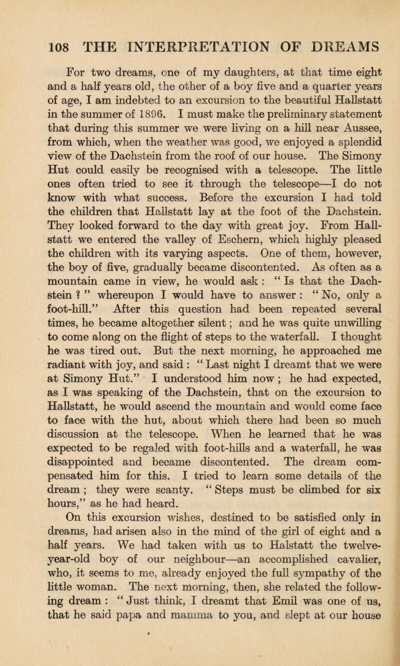 For two dreams, one of my daughters, at that time eight and a half years old, the other of a boy five and a quarter years of age, I am indebted to an excursion to the beautiful Hallstatt in the summer of 1896. I must make the preliminary statement that during this summer we were living on a hill near Aussee, from which, when the weather was good, we enjoyed a splendid view of the Dachstein from the roof of our house. The Simony Hut could easily be recognised with a telescope. The little ones often tried to see it through the telescope—I do not know with what success. Before the excursion I had told the children that Hallstatt lay at the foot of the Dachstein. They looked forward to the day with great joy. From Hall¬ statt we entered the valley of Eschern, which highly pleased the children with its varying aspects. One of them, however, the boy of five, gradually became discontented. As often as a mountain came in view, he would ask : “Is that the Dach¬ stein ? ” whereupon I would have to answer : “No, only a foot-hill.” After this question had been repeated several times, he became altogether silent; and he was quite unwilling to come along on the flight of steps to the waterfall. I thought he was tired out. But the next morning, he approached me radiant with joy, and said : “ Last night I dreamt that we were at Simony Hut.” I understood him now ; he had expected, as I was speaking of the Dachstein, that on the excursion to Hallstatt, he would ascend the mountain and would come face to face with the hut, about which there had been so much discussion at the telescope. When he learned that he was expected to be regaled with foot-hills and a waterfall, he was disappointed and became discontented. The dream com¬ pensated him for this. I tried to learn some details of the dream ; they were scanty. “ Steps must be climbed for six hours,” as he had heard. On this excursion wishes, destined to be satisfied only in dreams, had arisen also in the mind of the girl of eight and a half years. We had taken with us to Halstatt the twelve- year-old boy of our neighbour—an accomplished cavalier, who, it seems to me, already enjoyed the full sympathy of the little woman. The next morning, then, she related the follow¬ ing dream : “ Just think, I dreamt that Emil was one of us, that he said papa and mamma to you, and slept at our house