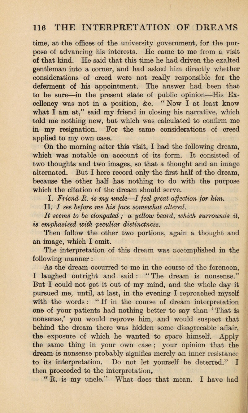 time, at the offices of the university government, for the pur¬ pose of advancing his interests. He came to me from a visit of that kind. He said that this time he had driven the exalted gentleman into a corner, and had asked him directly whether considerations of creed were not really responsible for the deferment of his appointment. The answer had been that to be sure—in the present state of public opinion—His Ex¬ cellency was not in a position, &c. “ Now I at least know what I am at,” said my friend in closing his narrative, which told me nothing new, but which was calculated to confirm me in my resignation. For the same considerations of creed applied to my own case. On the morning after this visit, I had the following dream, which was notable on account of its form. It consisted of two thoughts and two images, so that a thought and an image alternated. But I here record only the first half of the dream, because the other half has nothing to do with the purpose which the citation of the dream should serve. i I. Friend E. is my unde—I feel great affection for him. II. I see before me his face somewhat altered. It seems to be elongated ; a ydlow beard, which surrounds it, is emphasised with peculiar distinctness. Then follow the other two portions, again a thought and an image, which I omit. The interpretation of this dream was accomplished in the following manner : As the dream occurred to me in the course of the forenoon, I laughed outright and said: “ The dream is nonsense.” But I could not get it out of my mind, and the whole day it pursued me, until, at last, in the evening I reproached myself with the words : c 4 If in the course of dream interpretation one of your patients had nothing better to say than 4 That is nonsense/ you would reprove him, and would suspect that behind the dream there was hidden some disagreeable affair, the exposure of which he wanted to spare himself. Apply the same thing in your own case ; your opinion that the dream is nonsense probably signifies merely an inner resistance to its interpretation. Do not let yourself be deterred.” I then proceeded to the interpretation, “ R. is my uncle.” What does that mean. I have had