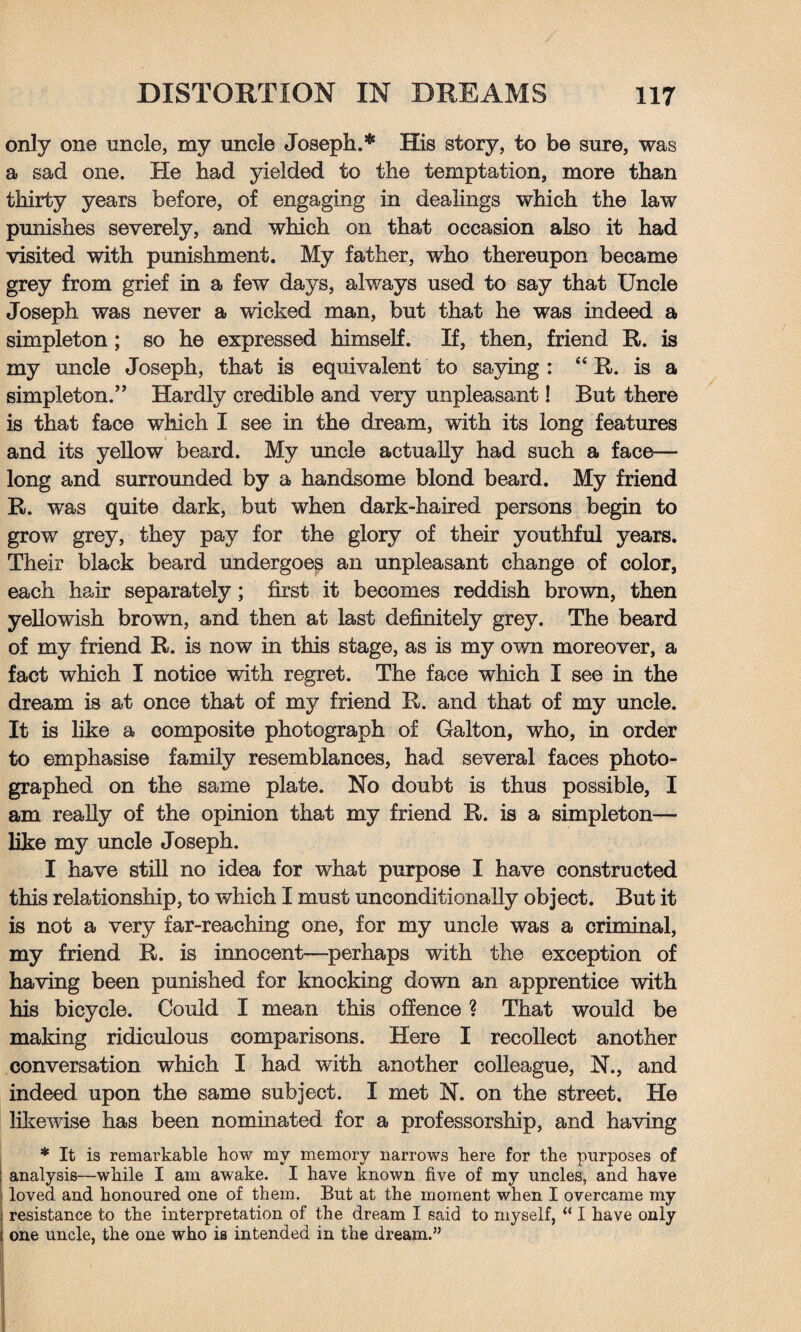 only one uncle, my uncle Joseph.* His story, to be sure, was a sad one. He had yielded to the temptation, more than thirty years before, of engaging in dealings which the law punishes severely, and which on that occasion also it had visited with punishment. My father, who thereupon became grey from grief in a few days, always used to say that Uncle Joseph was never a wicked man, but that he was indeed a simpleton ; so he expressed himself. If, then, friend R. is my uncle Joseph, that is equivalent to saying: “ R. is a simpleton.” Hardly credible and very unpleasant! But there is that face which I see in the dream, with its long features and its yellow beard. My uncle actually had such a face— long and surrounded by a handsome blond beard. My friend R. was quite dark, but when dark-haired persons begin to grow grey, they pay for the glory of their youthful years. Their black beard undergoes an unpleasant change of color, each hair separately ; first it becomes reddish brown, then yellowish brown, and then at last definitely grey. The beard of my friend R. is now in this stage, as is my own moreover, a fact which I notice with regret. The face which I see in the dream is at once that of my friend R. and that of my uncle. It is like a composite photograph of Galton, who, in order to emphasise family resemblances, had several faces photo¬ graphed on the same plate. No doubt is thus possible, I am really of the opinion that my friend R. is a simpleton— like my uncle Joseph. I have still no idea for what purpose I have constructed this relationship, to which I must unconditionally object. But it is not a very far-reaching one, for my uncle was a criminal, my friend R. is innocent—perhaps with the exception of having been punished for knocking down an apprentice with his bicycle. Could I mean this offence ? That would be making ridiculous comparisons. Here I recollect another conversation which I had with another colleague, N., and indeed upon the same subject. I met N. on the street. He likewise has been nominated for a professorship, and having * It is remarkable how my memory narrows here for the purposes of analysis—while I am awake. I have known five of my uncles, and have loved and honoured one of them. But at the moment when I overcame my resistance to the interpretation of the dream I said to myself, “ I have only one uncle, the one who is intended in the dream.”