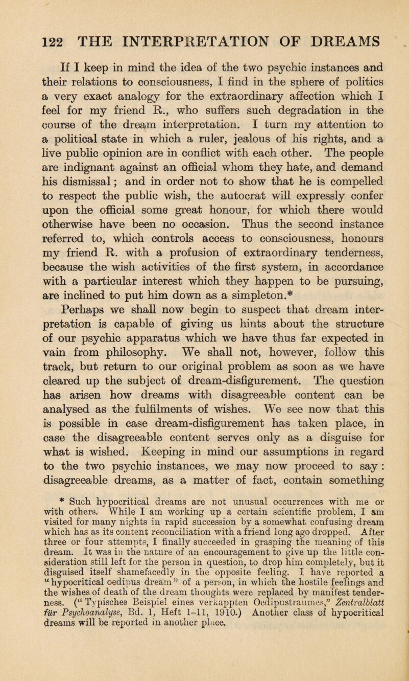 If I keep in mind the idea of the two psychic instances and their relations to consciousness, I find in the sphere of politics a very exact analogy for the extraordinary affection which I feel for my friend R., who suffers such degradation in the course of the dream interpretation. I turn my attention to a political state in which a ruler, jealous of his rights, and a live public opinion are in conflict with each other. The people are indignant against an official whom they hate, and demand his dismissal; and in order not to show that he is compelled to respect the public wish, the autocrat will expressly confer upon the official some great honour, for which there would otherwise have been no occasion. Thus the second instance referred to, which controls access to consciousness, honours my friend R. with a profusion of extraordinary tenderness, because the wish activities of the first system, in accordance with a particular interest which they happen to be pursuing, are inclined to put him down as a simpleton.* Perhaps we shall now begin to suspect that dream inter¬ pretation is capable of giving us hints about the structure of our psychic apparatus which we have thus far expected in vain from philosophy. We shall not, however, follow this track, but return to our original problem as soon as we have cleared up the subject of dream-disfigurement. The question has arisen how dreams with disagreeable content can be analysed as the fulfilments of wishes. We see now that this is possible in case dream-disfigurement has taken place, in case the disagreeable content serves only as a disguise for what is wished. Keeping in mind our assumptions in regard to the two psychic instances, we may now proceed to say : disagreeable dreams, as a matter of fact, contain something * Such hypocritical dreams are not unusual occurrences with me or with others. While I am working up a certain scientific problem, I am visited for many nights in rapid succession by a somewhat confusing dream which has as its content reconciliation with a friend long ago dropped. After three or four attempts, I finally succeeded in grasping the meaning of this dream. It was in the nature of an encouragement to give up the little con¬ sideration still left for the person in question, to drop him completely, but it disguised itself shamefacedly in the opposite feeling. I have reported a u hypocritical oedipus dream ” of a person, in which the hostile feelings and the wishes of death of the dream thoughts were replaced by manifest tender¬ ness. (“ Typisches Beispiel eines verkappten Oedipustraumes,” Zentralblatt fiir Psychoanalyse, Bd. 1, Heft 1-11, 1910.) Another class of hypocritical dreams will be reported in another place.
