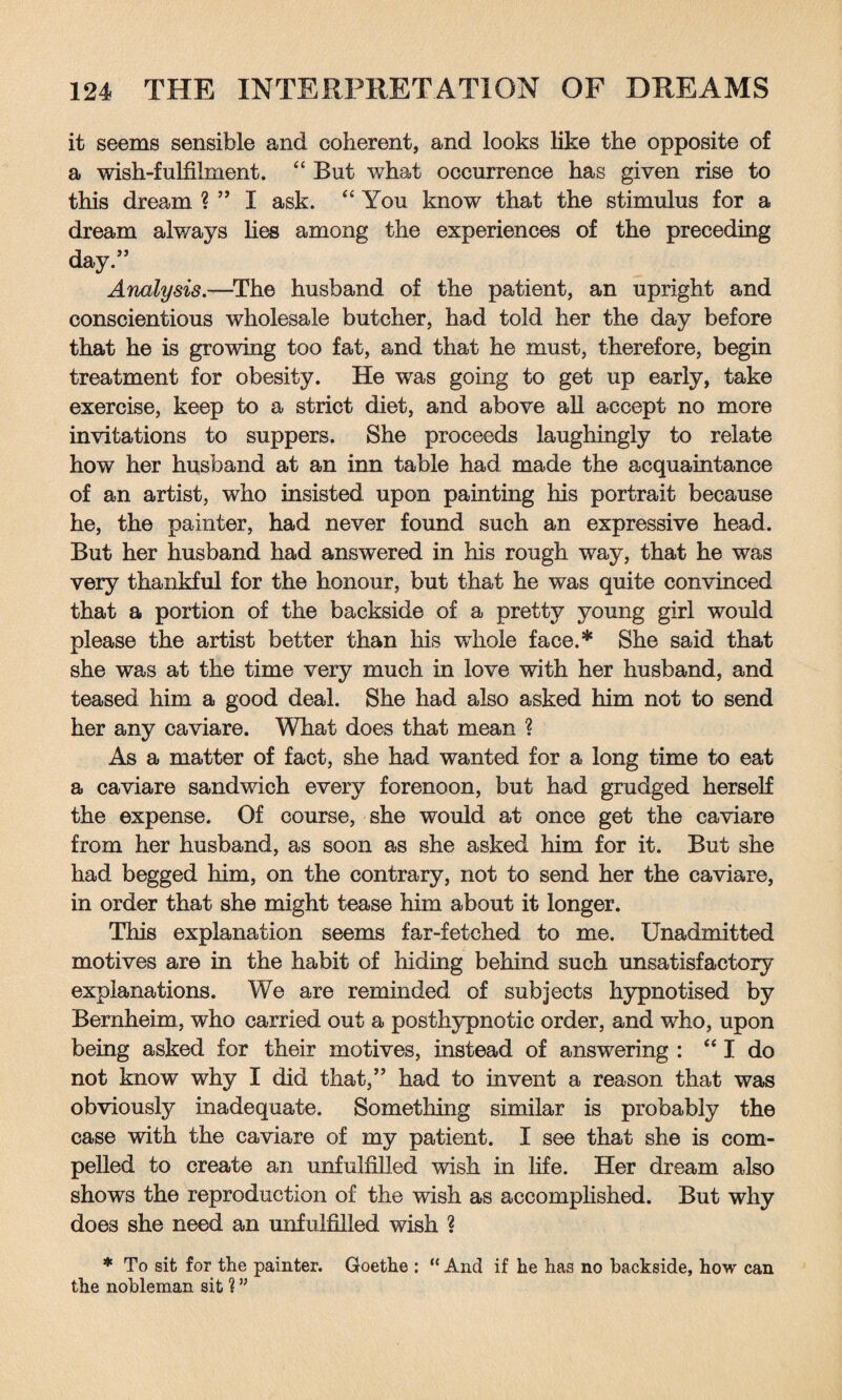 it seems sensible and coherent, and looks like the opposite of a wish-fulfilment. “ But what occurrence has given rise to this dream ? ” I ask. “You know that the stimulus for a dream always lies among the experiences of the preceding day.” Analysis.—The husband of the patient, an upright and conscientious wholesale butcher, had told her the day before that he is growing too fat, and that he must, therefore, begin treatment for obesity. He was going to get up early, take exercise, keep to a strict diet, and above all accept no more invitations to suppers. She proceeds laughingly to relate how her husband at an inn table had made the acquaintance of an artist, who insisted upon painting his portrait because he, the painter, had never found such an expressive head. But her husband had answered in his rough way, that he was very thankful for the honour, but that he was quite convinced that a portion of the backside of a pretty young girl would please the artist better than his whole face.* She said that she was at the time very much in love with her husband, and teased him a good deal. She had also asked him not to send her any caviare. What does that mean ? As a matter of fact, she had wanted for a long time to eat a caviare sandwich every forenoon, but had grudged herself the expense. Of course, she would at once get the caviare from her husband, as soon as she asked him for it. But she had begged him, on the contrary, not to send her the caviare, in order that she might tease him about it longer. This explanation seems far-fetched to me. Unadmitted motives are in the habit of hiding behind such unsatisfactory explanations. We are reminded of subjects hypnotised by Bernheim, who carried out a posthypnotic order, and who, upon being asked for their motives, instead of answering : “ I do not know why I did that,” had to invent a reason that was obviously inadequate. Something similar is probably the case with the caviare of my patient. I see that she is com¬ pelled to create an unfulfilled wish in life. Her dream also shows the reproduction of the wish as accomplished. But why does she need an unfulfilled wish ? * To sit for the painter. Goethe : “ And if he has no backside, how can the nobleman sit 1 ”