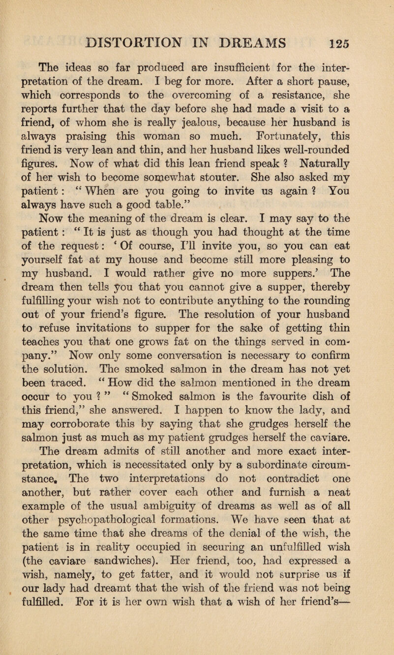 The ideas so far produced are insufficient for the inter¬ pretation of the dream. I beg for more. After a short pause, which corresponds to the overcoming of a resistance, she reports further that the day before she had made a visit to a friend, of whom she is really jealous, because her husband is always praising this woman so much. Fortunately, this friend is very lean and thin, and her husband likes well-rounded figures. Now of what did this lean friend speak ? Naturally of her wish to become somewhat stouter. She also asked my patient: “ When are you going to invite us again ? You always have such a good table.” Now the meaning of the dream is clear. I may say to the patient: “ It is just as though you had thought at the time of the request: ‘ Of course, I’ll invite you, so you can eat yourself fat at my house and become still more pleasing to my husband. I would rather give no more suppers.’ The dream then tells you that you cannot give a supper, thereby fulfilling your wish not to contribute anything to the rounding out of your friend’s figure. The resolution of your husband to refuse invitations to supper for the sake of getting thin teaches you that one grows fat on the things served in com¬ pany.” Now only some conversation is necessary to confirm the solution. The smoked salmon in the dream has not yet been traced. “ How did the salmon mentioned in the dream occur to you ? ” “ Smoked salmon is the favourite dish of this friend,” she answered. I happen to know the lady, and may corroborate this by saying that she grudges herself the salmon just as much as my patient grudges herself the caviare. The dream admits of still another and more exact inter¬ pretation, which is necessitated only by a subordinate circum¬ stance. The two interpretations do not contradict one another, but rather cover each other and furnish a neat example of the usual ambiguity of dreams as well as of all other psychopathological formations. We have seen that at the same time that she dreams of the denial of the wish, the patient is in reality occupied in securing an unfulfilled wish (the caviare sandwiches). Her friend, too, had expressed a wish, namely, to get fatter, and it would not surprise us if our lady had dreamt that the wish of the friend was not being fulfilled. For it is her owrn wash that a wish of her friend’s—