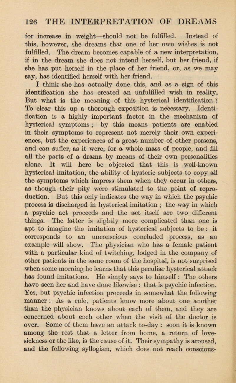 for increase in weight—should not be fulfilled. Instead of this, however, she dreams that one of her own wishes is not fulfilled. The dream becomes capable of a new interpretation, if in the dream she does not intend herself, but her friend, if she has put herself in the place of her friend, or, as we may say, has identified herself with her friend. I think she has actually done this, and as a sign of this identification she has created an unfulfilled wish in reality. But what is the meaning of this hysterical identification ? To clear this up a thorough exposition is necessary. Identi¬ fication is a highly important factor in the mechanism of hysterical symptoms; by this means patients are enabled in their symptoms to represent not merely their own experi¬ ences, but the experiences of a great number of other persons, and can suffer, as it were, for a whole mass of people, and fill all the parts of a drama by means of their own personalities alone. It will here be objected that this is well-known hysterical imitation, the ability of hysteric subjects to copy all the symptoms which impress them when they occur in others, as though their pity were stimulated to the point of repro¬ duction. But this only indicates the way in which the psychic process is discharged in hysterical imitation ; the way in which a psychic act proceeds and the act itself are two different things. The latter is slightly more complicated than one is apt to imagine the imitation of hysterical subjects to be : it corresponds to an unconscious concluded process, as an example will show. The physician who has a female patient with a particular kind of twitching, lodged in the company of other patients in the same room of the hospital, is not surprised when some morning he learns that this peculiar hysterical attack has found imitations. He simply says to himself : The others have seen her and have done likewise : that is psychic infection. Yes, but psychic infection proceeds in somewhat the following manner : As a rule, patients know more about one another than the physician knows about each of them, and they are concerned about each other when the visit of the doctor is over. Some of them have an attack to-day : soon it is known among the rest that a letter from home, a return of love¬ sickness or the like, is the cause of it. Their sympathy is aroused, and the following syllogism, which does not reach conscious-