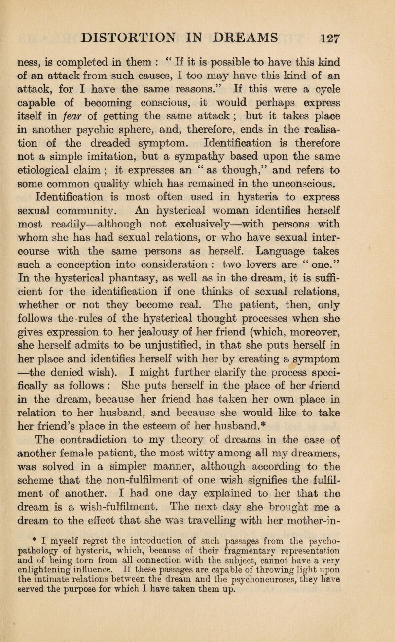 ness, is completed in them : <e If it is possible to have this kind of an attack from such causes, I too may have this kind of an attack, for I have the same reasons.” If this were a cycle capable of becoming conscious, it would perhaps express itself in fear of getting the same attack ; but it takes place in another psychic sphere, and, therefore, ends in the realisa¬ tion of the dreaded symptom. Identification is therefore not a simple imitation, but a sympathy based upon the same etiological claim ; it expresses an “as though,” and refers to some common quality which has remained in the unconscious. Identification is most often used in hysteria to express sexual community. An hysterical woman identifies herself most readily—although not exclusively—with persons with whom she has had sexual relations, or who have sexual inter¬ course with the same persons as herself. Language takes such a conception into consideration : two lovers are “one.” In the hysterical phantasy, as well as in the dream, it is suffi¬ cient for the identification if one thinks of sexual relations, whether or not they become real. The patient, then, only follows the rules of the hysterical thought processes when she gives expression to her jealousy of her friend (which, moreover, she herself admits to be unjustified, in that she puts herself in her place and identifies herself with her by creating a symptom —the denied wish). I might further clarify the process speci¬ fically as follows : She puts herself in the place of her friend in the dream, because her friend has taken her own place in relation to her husband, and because she would like to take her friend’s place in the esteem of her husband.* The contradiction to my theory of dreams in the case of another female patient, the most witty among all my dreamers, was solved in a simpler manner, although according to the scheme that the non-fulfilment of one wish signifies the fulfil¬ ment of another. I had one day explained to her that the dream is a wish-fulfilment. The next day she brought me a dream to the effect that she was travelling with her mother-in- * I myself regret tlie introduction of sucli passages from the psycho¬ pathology of hysteria, which, because of their fragmentary representation and of being torn from all connection with the subject, cannot have a very enlightening influence. If these passages are capable of throwing light upon the intimate relations between the dream and the psychoneuroses, they have served the purpose for which I have taken them up.