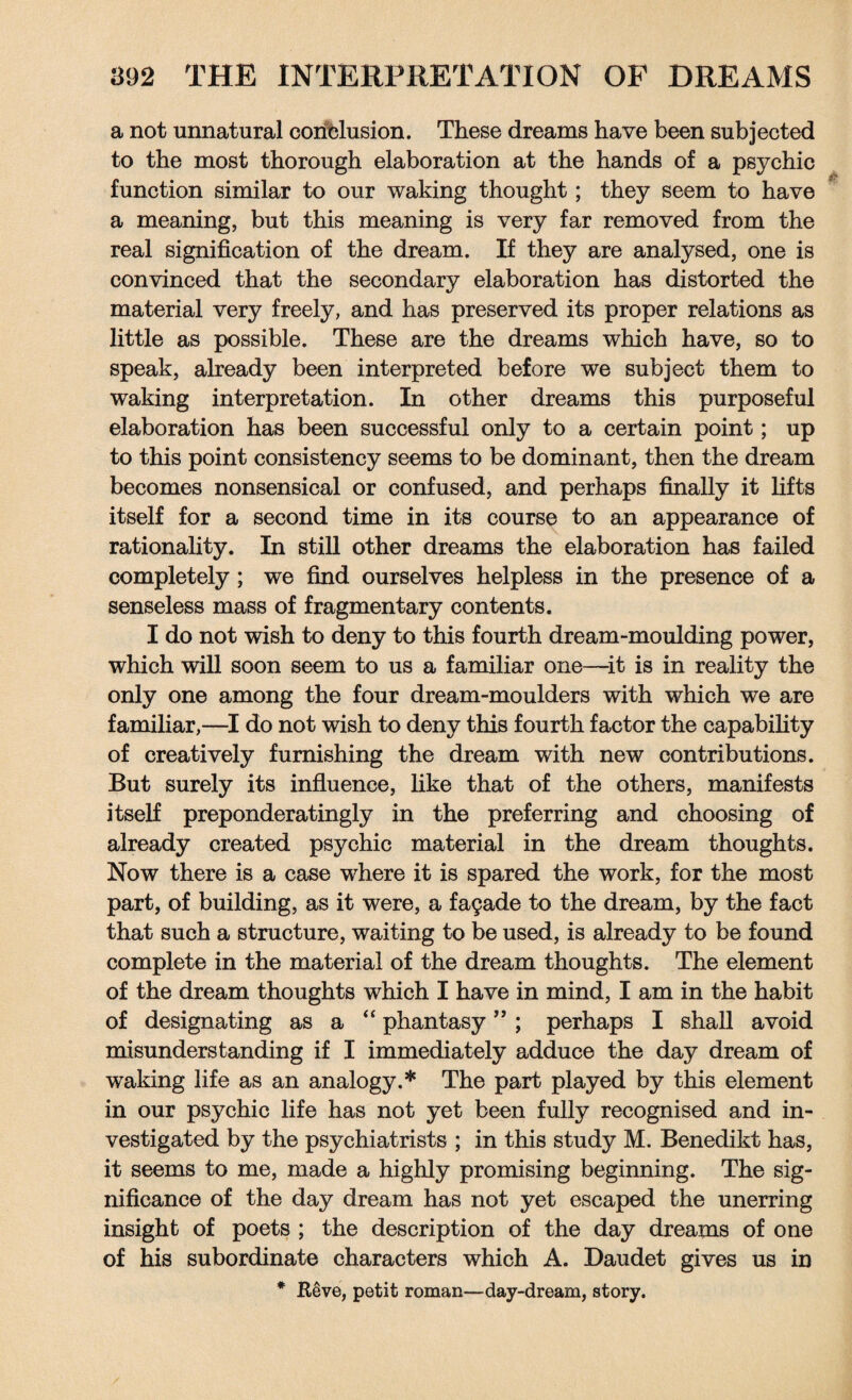 a not unnatural conclusion. These dreams have been subjected to the most thorough elaboration at the hands of a psychic function similar to our waking thought; they seem to have a meaning, but this meaning is very far removed from the real signification of the dream. If they are analysed, one is convinced that the secondary elaboration has distorted the material very freely, and has preserved its proper relations as little as possible. These are the dreams which have, so to speak, already been interpreted before we subject them to waking interpretation. In other dreams this purposeful elaboration has been successful only to a certain point; up to this point consistency seems to be dominant, then the dream becomes nonsensical or confused, and perhaps finally it lifts itself for a second time in its course to an appearance of rationality. In still other dreams the elaboration has failed completely; we find ourselves helpless in the presence of a senseless mass of fragmentary contents. I do not wish to deny to this fourth dream-moulding power, which will soon seem to us a familiar one—it is in reality the only one among the four dream-moulders with which we are familiar,—I do not wish to deny this fourth factor the capability of creatively furnishing the dream with new contributions. But surely its influence, like that of the others, manifests itself preponderatingly in the preferring and choosing of already created psychic material in the dream thoughts. Now there is a case where it is spared the work, for the most part, of building, as it were, a facade to the dream, by the fact that such a structure, waiting to be used, is already to be found complete in the material of the dream thoughts. The element of the dream thoughts which I have in mind, I am in the habit of designating as a “ phantasy ” ; perhaps I shall avoid misunderstanding if I immediately adduce the day dream of waking life as an analogy.* The part played by this element in our psychic life has not yet been fully recognised and in¬ vestigated by the psychiatrists ; in this study M. Benedikt has, it seems to me, made a highly promising beginning. The sig¬ nificance of the day dream has not yet escaped the unerring insight of poets ; the description of the day dreams of one of his subordinate characters which A. Daudet gives us in * R6ve, petit roman—day-dream, story.