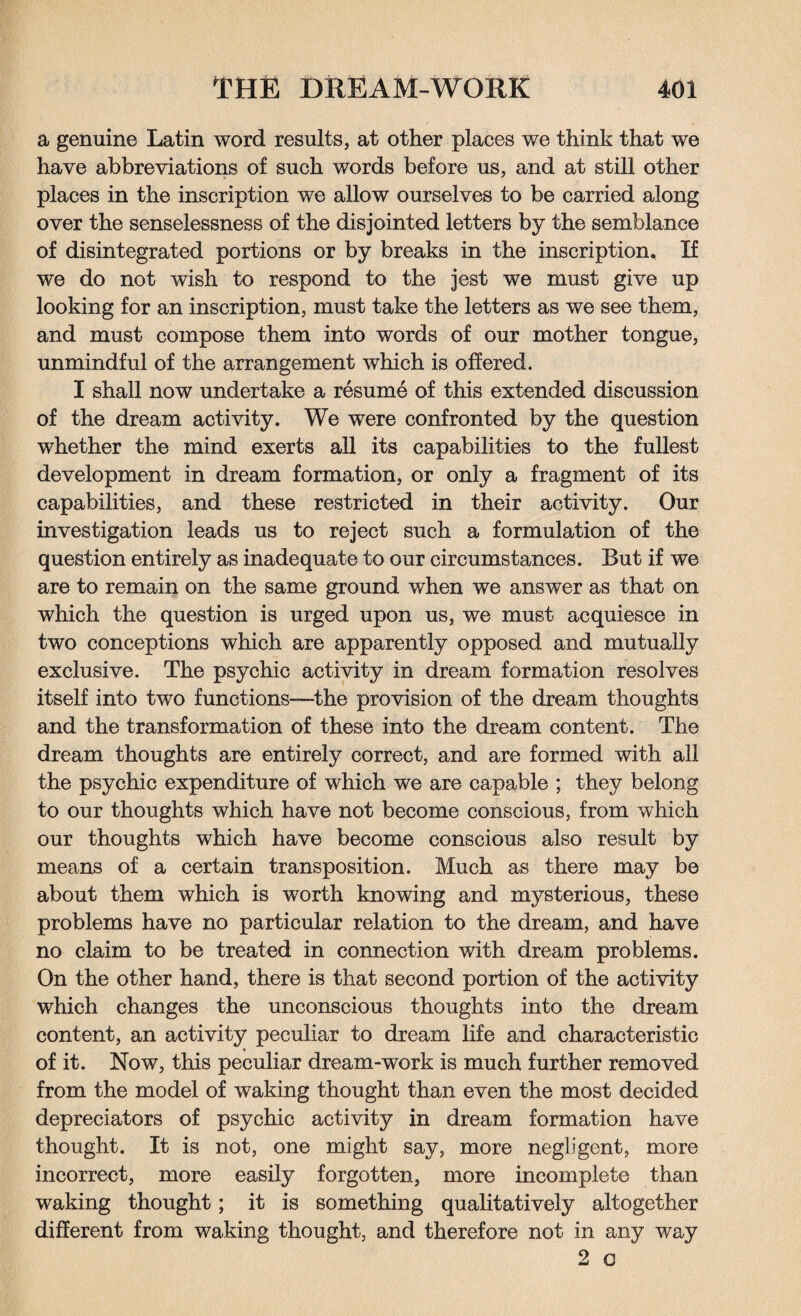 a genuine Latin word results, at other places we think that we have abbreviations of such words before us, and at still other places in the inscription we allow ourselves to be carried along over the senselessness of the disjointed letters by the semblance of disintegrated portions or by breaks in the inscription. If we do not wish to respond to the jest we must give up looking for an inscription, must take the letters as we see them, and must compose them into words of our mother tongue, unmindful of the arrangement which is offered. I shall now undertake a resume of this extended discussion of the dream activity. We were confronted by the question whether the mind exerts all its capabilities to the fullest development in dream formation, or only a fragment of its capabilities, and these restricted in their activity. Our investigation leads us to reject such a formulation of the question entirely as inadequate to our circumstances. But if we are to remain on the same ground when we answer as that on which the question is urged upon us, we must acquiesce in two conceptions which are apparently opposed and mutually exclusive. The psychic activity in dream formation resolves itself into two functions—the provision of the dream thoughts and the transformation of these into the dream content. The dream thoughts are entirely correct, and are formed with all the psychic expenditure of which we are capable ; they belong to our thoughts which have not become conscious, from which our thoughts which have become conscious also result by means of a certain transposition. Much as there may be about them which is worth knowing and mysterious, these problems have no particular relation to the dream, and have no claim to be treated in connection with dream problems. On the other hand, there is that second portion of the activity which changes the unconscious thoughts into the dream content, an activity peculiar to dream life and characteristic of it. Now, this peculiar dream-work is much further removed from the model of waking thought than even the most decided depredators of psychic activity in dream formation have thought. It is not, one might say, more negligent, more incorrect, more easily forgotten, more incomplete than waking thought; it is something qualitatively altogether different from waking thought, and therefore not in any way