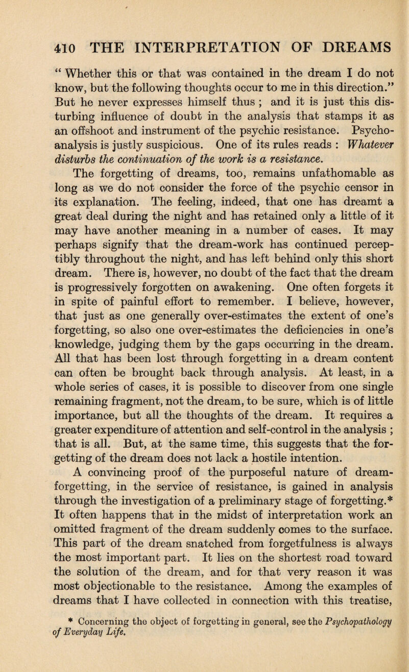 “ Whether this or that was contained in the dream I do not know, but the following thoughts occur to me in this direction.” But he never expresses himself thus ; and it is just this dis¬ turbing influence of doubt in the analysis that stamps it as an offshoot and instrument of the psychic resistance. Psycho¬ analysis is justly suspicious. One of its rules reads : Whatever disturbs the continuation of the work is a resistance. The forgetting of dreams, too, remains unfathomable as long as we do not consider the force of the psychic censor in its explanation. The feeling, indeed, that one has dreamt a great deal during the night and has retained only a little of it may have another meaning in a number of cases. It may perhaps signify that the dream-work has continued percep¬ tibly throughout the night, and has left behind only this short dream. There is, however, no doubt of the fact that the dream is progressively forgotten on awakening. One often forgets it in spite of painful effort to remember. I believe, however, that just as one generally over-estimates the extent of one’s forgetting, so also one over-estimates the deficiencies in one’s knowledge, judging them by the gaps occurring in the dream. All that has been lost through forgetting in a dream content can often be brought back through analysis. At least, in a whole series of cases, it is possible to discover from one single remaining fragment, not the dream, to be sure, which is of little importance, but all the thoughts of the dream. It requires a greater expenditure of attention and self-control in the analysis ; that is all. But, at the same time, this suggests that the for¬ getting of the dream does not lack a hostile intention. A convincing proof of the purposeful nature of dream- forgetting, in the service of resistance, is gained in analysis through the investigation of a preliminary stage of forgetting.* It often happens that in the midst of interpretation work an omitted fragment of the dream suddenly comes to the surface. This part of the dream snatched from forgetfulness is always the most important part. It lies on the shortest road toward the solution of the dream, and for that very reason it was most objectionable to the resistance. Among the examples of dreams that I have collected in connection with this treatise, * Concerning the object of forgetting in general, see the Psychopathology of Everyday Life,