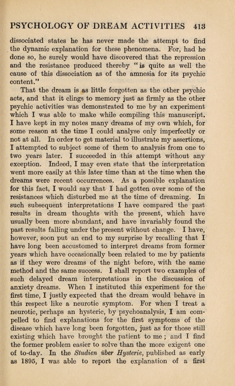 dissociated states he has never made the attempt to find the dynamic explanation for these phenomena. For, had he done so, he surely would have discovered that the repression and the resistance produced thereby “ is quite as well the cause of this dissociation as of the amnesia for its psychic content.’* That the dream is as little forgotten as the other psychic acts, and that it clings to memory just as firmly as the other psychic activities was demonstrated to me by an experiment which I was able to make while compiling this manuscript. I have kept in my notes many dreams of my own which, for some reason at the time I could analyse only imperfectly or not at all. In order to get material to illustrate my assertions, I attempted to subject some of them to analysis from one to two years later. I succeeded in this attempt without any exception. Indeed, I may even state that the interpretation went more easily at this later time than at the time when the dreams were recent occurrences. As a possible explanation for this fact, I would say that I had gotten over some of the resistances which disturbed me at the time of dreaming. In such subsequent interpretations I have compared the past results in dream thoughts with the present, which have usually been more abundant, and have invariably found the past results falling under the present without change. I have, however, soon put an end to my surprise by recalling that I have long been accustomed to interpret dreams from former years which have occasionally been related to me by patients as if they were dreams of the night before, with the same method and the same success. I shall report two examples of such delayed dream interpretations in the discussion of anxiety dreams. When I instituted this experiment for the first time, I justly expected that the dream would behave in this respect like a neurotic symptom. For when I treat a neurotic, perhaps an hysteric, by psychoanalysis, I am com¬ pelled to find explanations for the first symptoms of the disease which have long been forgotten, just as for those still existing which have brought the patient to me ; and I find the former problem easier to solve than the more exigent one of to-day. In the Studien uber Hysteric, published as early as 1895, I was able to report the explanation of a first