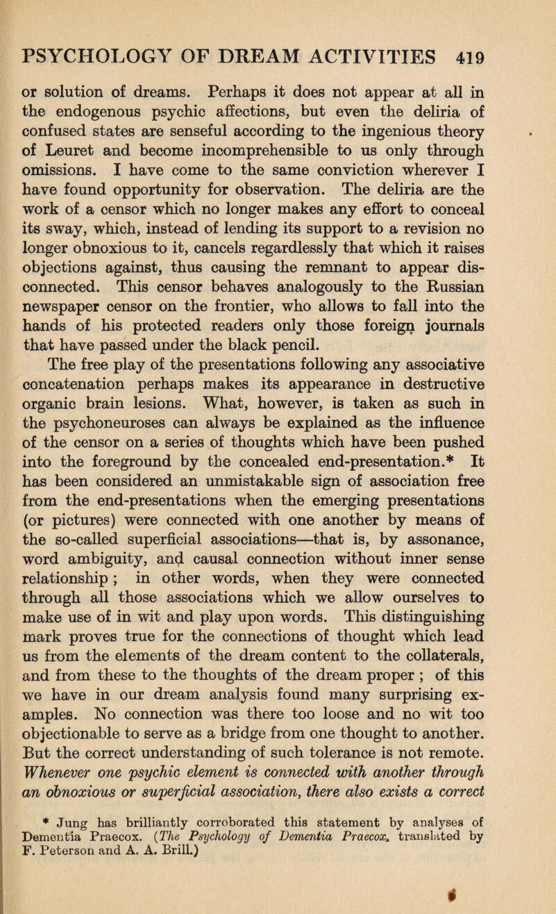 or solution of dreams. Perhaps it does not appear at all in the endogenous psychic affections, but even the deliria of confused states are senseful according to the ingenious theory of Leuret and become incomprehensible to us only through omissions. I have come to the same conviction wherever I have found opportunity for observation. The deliria are the work of a censor which no longer makes any effort to conceal its sway, which, instead of lending its support to a revision no longer obnoxious to it, cancels regardlessly that which it raises objections against, thus causing the remnant to appear dis¬ connected. This censor behaves analogously to the Russian newspaper censor on the frontier, who allows to fall into the hands of his protected readers only those foreign journals that have passed under the black pencil. The free play of the presentations following any associative concatenation perhaps makes its appearance in destructive organic brain lesions. What, however, is taken as such in the psychoneuroses can always be explained as the influence of the censor on a series of thoughts which have been pushed into the foreground by the concealed end-presentation.* It has been considered an unmistakable sign of association free from the end-presentations when the emerging presentations (or pictures) were connected with one another by means of the so-called superficial associations—that is, by assonance, word ambiguity, and causal connection without inner sense relationship; in other words, when they were connected through all those associations which we allow ourselves to make use of in wit and play upon words. This distinguishing mark proves true for the connections of thought which lead us from the elements of the dream content to the collaterals, and from these to the thoughts of the dream proper ; of this we have in our dream analysis found many surprising ex¬ amples. No connection was there too loose and no wit too objectionable to serve as a bridge from one thought to another. But the correct understanding of such tolerance is not remote. Whenever one psychic element is connected with another through an obnoxious or superficial association, there also exists a correct * Jung has brilliantly corroborated this statement by analyses of Dementia Praecox. (The Psychology of Dementia Praecox, translated by F. Peterson and A. A. Brill.)