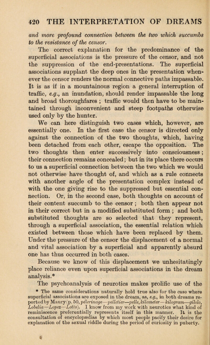 and more profound connection between the two which succumbs to the resistance of the censor. The correct explanation for the predominance of the superficial associations is the pressure of the censor, and not the suppression of the end-presentations. The superficial associations supplant the deep ones in the presentation when¬ ever the censor renders the normal connective paths impassable. It is as if in a mountainous region a general interruption of traffic, e.g.j an inundation, should render impassable the long and broad thoroughfares ; traffic would then have to be main¬ tained through inconvenient and steep footpaths otherwise used only by the hunter. We can here distinguish two cases which, however, are essentially one. In the first case the censor is directed only against the connection of the two thoughts, which, having been detached from each other, escape the opposition. The two thoughts then enter successively into consciousness; their connection remains concealed; but in its place there occurs to us a superficial connection between the two which we would not otherwise have thought of, and which as a rule connects with another angle of the presentation complex instead of with the one giving rise to the suppressed but essential con¬ nection. Or, in the second case, both thoughts on account of their content succumb to the censor ; both then appear not in their correct but in a modified substituted form ; and both substituted thoughts are so selected that they represent, through a superficial association, the essential relation which existed between those which have been replaced by them. Under the pressure of the censor the displacement of a normal and vital association by a superficial and apparently absurd one has thus occurred in both cases. Because we know of this displacement we unhesitatingly place reliance even upon superficial associations in the dream analysis.* The psychoanalysis of neurotics makes prolific use of the * The same considerations naturally hold true also for the case where superficial associations are exposed in the dream, as, e.g., in both dreams re¬ ported by Maury (p. 50, pe'lerinage—-pelletier—pelle, kilometer—kilogram—gilolo, Lobelia—Lopez—Lotto). I know from my work with neurotics what kind of reminiscence preferentially represents itself in this manner. It is the consultation of encyclopaedias by which most people pacify their desire for explanation of the sexual riddle during the period of curiosity in puberty.