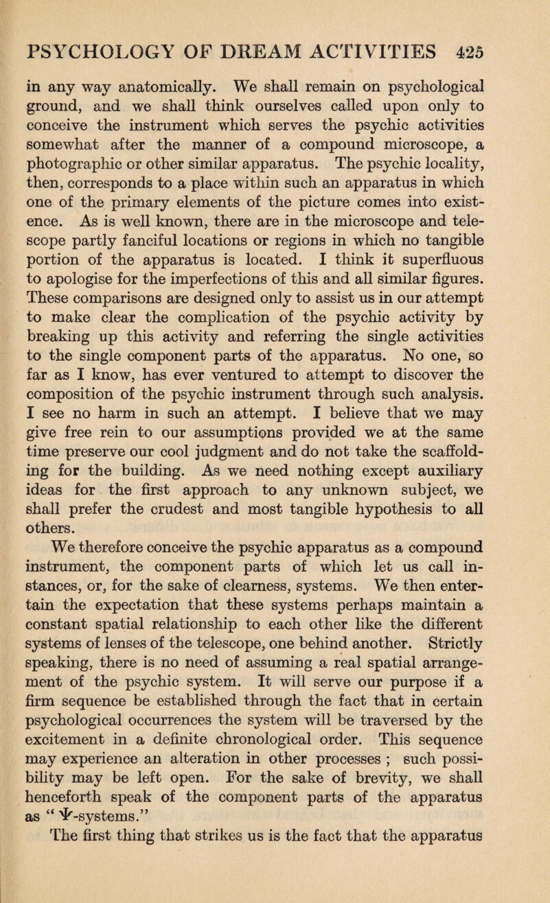 in any way anatomically. We shall remain on psychological ground, and we shall think ourselves called upon only to conceive the instrument which serves the psychic activities somewhat after the manner of a compound microscope, a photographic or other similar apparatus. The psychic locality, then, corresponds to a place within such an apparatus in which one of the primary elements of the picture comes into exist¬ ence. As is well known, there are in the microscope and tele¬ scope partly fanciful locations or regions in which no tangible portion of the apparatus is located. I think it superfluous to apologise for the imperfections of this and all similar figures. These comparisons are designed only to assist us in our attempt to make clear the complication of the psychic activity by breaking up this activity and referring the single activities to the single component parts of the apparatus. No one, so far as I know, has ever ventured to attempt to discover the composition of the psychic instrument through such analysis. I see no harm in such an attempt. I believe that we may give free rein to our assumptions provided we at the same time preserve our cool judgment and do not take the scaffold¬ ing for the building. As we need nothing except auxiliary ideas for the first approach to any unknown subject, we shall prefer the crudest and most tangible hypothesis to all others. We therefore conceive the psychic apparatus as a compound instrument, the component parts of which let us call in¬ stances, or, for the sake of clearness, systems. We then enter¬ tain the expectation that these systems perhaps maintain a constant spatial relationship to each other like the different systems of lenses of the telescope, one behind another. Strictly speaking, there is no need of assuming a real spatial arrange¬ ment of the psychic system. It will serve our purpose if a firm sequence be established through the fact that in certain psychological occurrences the system will be traversed by the excitement in a definite chronological order. This sequence may experience an alteration in other processes ; such possi¬ bility may be left open. For the sake of brevity, we shall henceforth speak of the component parts of the apparatus as “ 'L-systems.” The first thing that strikes us is the fact that the apparatus