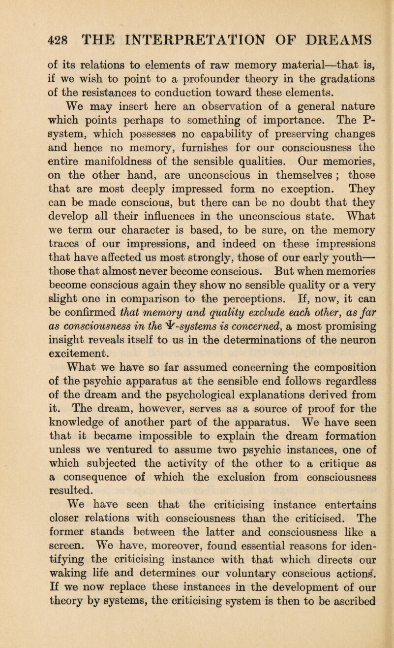 of its relations to elements of raw memory material—that is, if we wish to point to a profounder theory in the gradations of the resistances to conduction toward these elements. We may insert here an observation of a general nature which points perhaps to something of importance. The P- system, which possesses no capability of preserving changes and hence no memory, furnishes for our consciousness the entire manifoldness of the sensible qualities. Our memories, on the other hand, are unconscious in themselves ; those that are most deeply impressed form no exception. They can be made conscious, but there can be no doubt that they develop all their influences in the unconscious state. What we term our character is based, to be sure, on the memory traces of our impressions, and indeed on these impressions that have affected us most strongly, those of our early youth— those that almost never become conscious. But when memories become conscious again they show no sensible quality or a very slight one in comparison to the perceptions. If, now, it can be confirmed that memory and quality exclude each other, as far as consciousness in the -systems is concerned, a most promising insight reveals itself to us in the determinations of the neuron excitement. What we have so far assumed concerning the composition of the psychic apparatus at the sensible end follows regardless of the dream and the psychological explanations derived from it. The dream, however, serves as a source of proof for the knowledge of another part of the apparatus. We have seen that it became impossible to explain the dream formation unless we ventured to assume two psychic instances, one of which subjected the activity of the other to a critique as a consequence of which the exclusion from consciousness resulted. We have seen that the criticising instance entertains closer relations with consciousness than the criticised. The former stands between the latter and consciousness like a screen. We have, moreover, found essential reasons for iden¬ tifying the criticising instance with that which directs our waking life and determines our voluntary conscious actions. If we now replace these instances in the development of our theory by systems, the criticising system is then to be ascribed