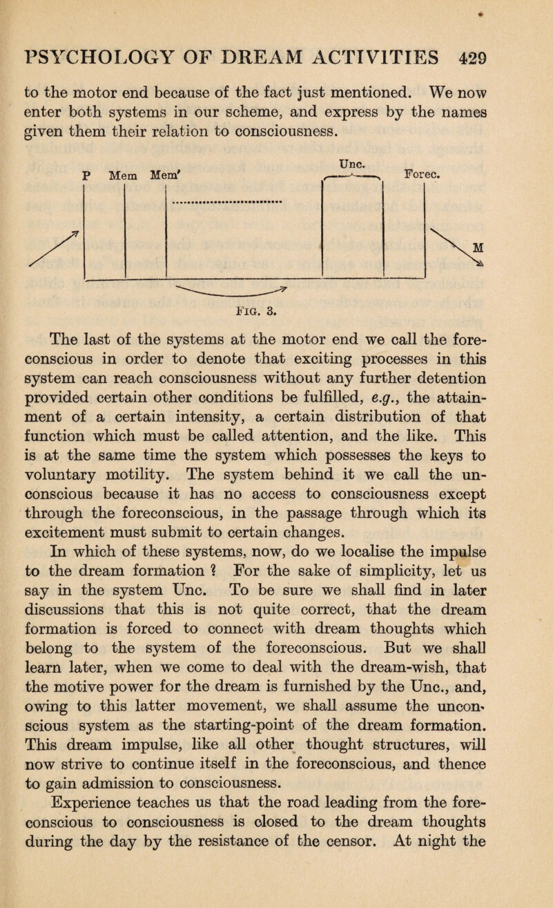 to the motor end because of the fact just mentioned. We now enter both systems in our scheme, and express by the names given them their relation to consciousness. Unc. YlG. 3. The last of the systems at the motor end we call the fore¬ conscious in order to denote that exciting processes in this system can reach consciousness without any further detention provided certain other conditions be fulfilled, e.g., the attain¬ ment of a certain intensity, a certain distribution of that function which must be called attention, and the like. This is at the same time the system which possesses the keys to voluntary motility. The system behind it we call the un¬ conscious because it has no access to consciousness except through the foreconscious, in the passage through which its excitement must submit to certain changes. In which of these systems, now, do we localise the impulse to the dream formation ? For the sake of simplicity, let us say in the system Unc. To be sure we shall find in later discussions that this is not quite correct, that the dream formation is forced to connect with dream thoughts which belong to the system of the foreconscious. But we shall learn later, when we come to deal with the dream-wish, that the motive power for the dream is furnished by the Unc., and, owing to this latter movement, we shall assume the uncom scious system as the starting-point of the dream formation. This dream impulse, like all other thought structures, will now strive to continue itself in the foreconscious, and thence to gain admission to consciousness. Experience teaches us that the road leading from the fore¬ conscious to consciousness is closed to the dream thoughts during the day by the resistance of the censor. At night the
