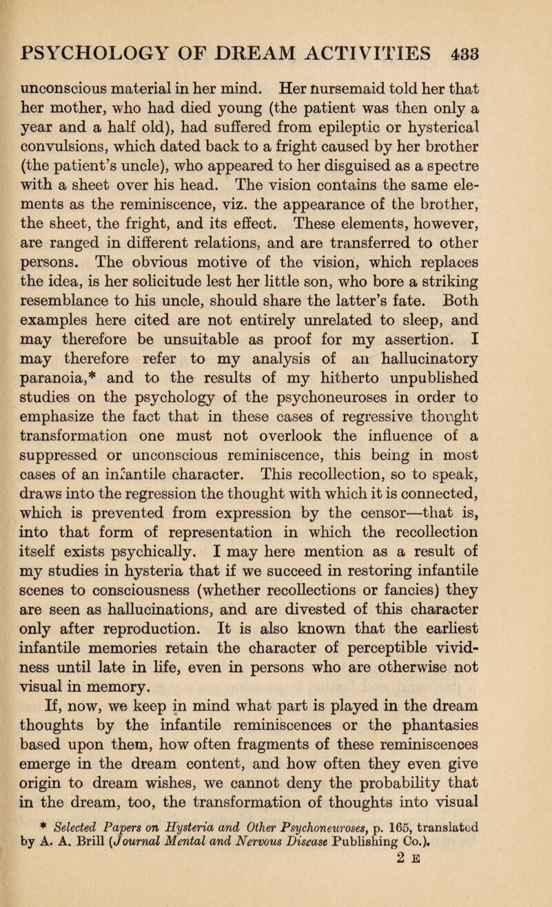 unconscious material in her mind. Her nursemaid told her that her mother, who had died young (the patient was then only a year and a half old), had suffered from epileptic or hysterical convulsions, which dated back to a fright caused by her brother (the patient’s uncle), who appeared to her disguised as a spectre with a sheet over his head. The vision contains the same ele¬ ments as the reminiscence, viz. the appearance of the brother, the sheet, the fright, and its effect. These elements, however, are ranged in different relations, and are transferred to other persons. The obvious motive of the vision, which replaces the idea, is her solicitude lest her little son, who bore a striking resemblance to his uncle, should share the latter’s fate. Both examples here cited are not entirely unrelated to sleep, and may therefore be unsuitable as proof for my assertion. I may therefore refer to my analysis of an hallucinatory paranoia,* and to the results of my hitherto unpublished studies on the psychology of the psychoneuroses in order to emphasize the fact that in these cases of regressive thought transformation one must not overlook the influence of a suppressed or unconscious reminiscence, this being in most cases of an infantile character. This recollection, so to speak, draws into the regression the thought with which it is connected, which is prevented from expression by the censor—that is, into that form of representation in which the recollection itself exists psychically. I may here mention as a result of my studies in hysteria that if we succeed in restoring infantile scenes to consciousness (whether recollections or fancies) they are seen as hallucinations, and are divested of this character only after reproduction. It is also known that the earliest infantile memories retain the character of perceptible vivid¬ ness until late in life, even in persons who are otherwise not visual in memory. If, now, we keep in mind what part is played in the dream thoughts by the infantile reminiscences or the phantasies based upon them, how often fragments of these reminiscences emerge in the dream content, and how often they even give origin to dream wishes, we cannot deny the probability that in the dream, too, the transformation of thoughts into visual * Selected Papers on Hysteria and Other Psychoneuroses, p. 165, translated by A. A. Brill (Journal Mental and Nervous Disease Publishing Co.). 2 E
