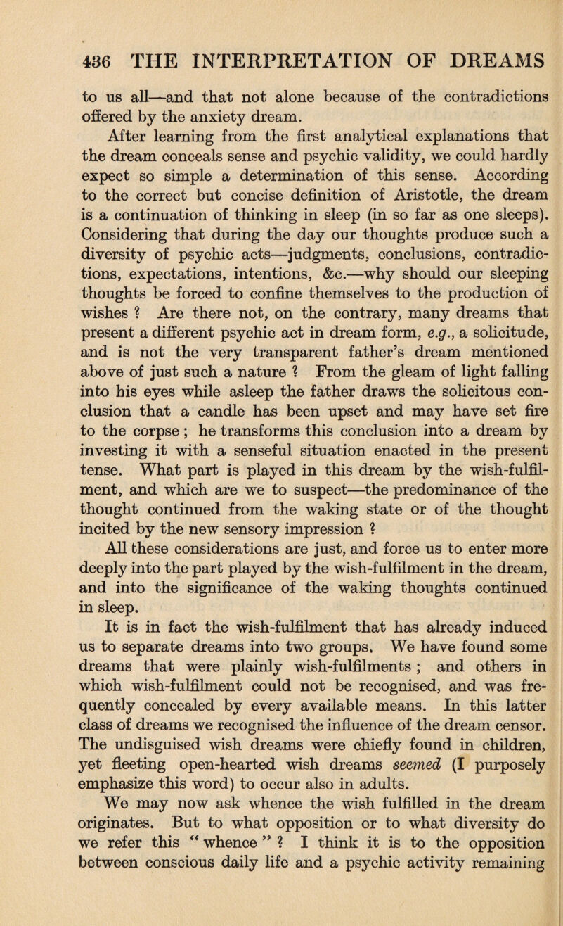 to us all—and that not alone because of the contradictions offered by the anxiety dream. After learning from the first analytical explanations that the dream conceals sense and psychic validity, we could hardly expect so simple a determination of this sense. According to the correct but concise definition of Aristotle, the dream is a continuation of thinking in sleep (in so far as one sleeps). Considering that during the day our thoughts produce such a diversity of psychic acts—judgments, conclusions, contradic¬ tions, expectations, intentions, &c.—why should our sleeping thoughts be forced to confine themselves to the production of wishes ? Are there not, on the contrary, many dreams that present a different psychic act in dream form, e.g., a solicitude, and is not the very transparent father’s dream mentioned above of just such a nature ? From the gleam of light falling into his eyes while asleep the father draws the solicitous con¬ clusion that a candle has been upset and may have set fire to the corpse; he transforms this conclusion into a dream by investing it with a senseful situation enacted in the present tense. What part is played in this dream by the wish-fulfil¬ ment, and which are we to suspect—the predominance of the thought continued from the waking state or of the thought incited by the new sensory impression ? All these considerations are just, and force us to enter more deeply into the part played by the wish-fulfilment in the dream, and into the significance of the waking thoughts continued in sleep. It is in fact the wish-fulfilment that has already induced us to separate dreams into two groups. We have found some dreams that were plainly wish-fulfilments ; and others in which wish-fulfilment could not be recognised, and was fre¬ quently concealed by every available means. In this latter class of dreams we recognised the influence of the dream censor. The undisguised wish dreams were chiefly found in children, yet fleeting open-hearted wish dreams seemed (I purposely emphasize this word) to occur also in adults. We may now ask whence the wish fulfilled in the dream originates. But to what opposition or to what diversity do we refer this “ whence ” ? I think it is to the opposition between conscious daily life and a psychic activity remaining