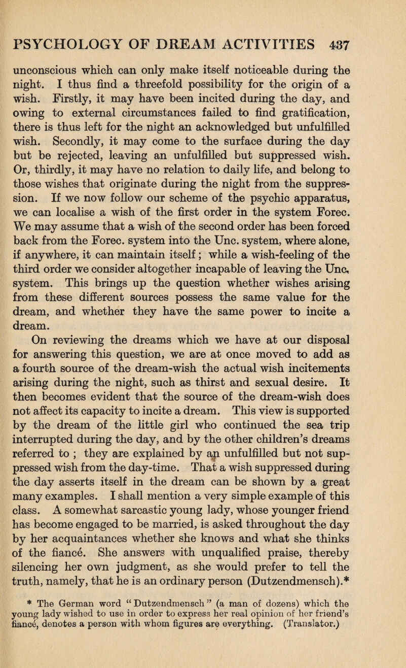 unconscious which can only make itself noticeable during the night. I thus find a threefold possibility for the origin of a wish. Firstly, it may have been incited during the day, and owing to external circumstances failed to find gratification, there is thus left for the night an acknowledged but unfulfilled wish. Secondly, it may come to the surface during the day but be rejected, leaving an unfulfilled but suppressed wish. Or, thirdly, it may have no relation to daily life, and belong to those wishes that originate during the night from the suppres¬ sion. If we now follow our scheme of the psychic apparatus, we can localise a wish of the first order in the system Forec. We may assume that a wish of the second order has been forced back from the Forec. system into the Unc. system, where alone, if anywhere, it can maintain itself; while a wish-feeling of the third order we consider altogether incapable of leaving the Unc, system. This brings up the question whether wishes arising from these different sources possess the same value for the dream, and whether they have the same power to incite a dream. On reviewing the dreams which we have at our disposal for answering this question, we are at once moved to add as a fourth source of the dream-wish the actual wish incitements arising during the night, such as thirst and sexual desire. It then becomes evident that the source of the dream-wish does not affect its capacity to incite a dream. This view is supported by the dream of the little girl who continued the sea trip interrupted during the day, and by the other children’s dreams referred to ; they are explained by an unfulfilled but not sup¬ pressed wish from the day-time. That a wish suppressed during the day asserts itself in the dream can be shown by a great many examples. I shall mention a very simple example of this class. A somewhat sarcastic young lady, whose younger friend has become engaged to be married, is asked throughout the day by her acquaintances whether she knows and what she thinks of the fiance. She answers with unqualified praise, thereby silencing her own judgment, as she would prefer to tell the truth, namely, that he is an ordinary person (Dutzendmensch).* * The German word “ Dutzendmensch ” (a man of dozens) which the young lady wished to use in order to express her real opinion of her friend’s fiance, denotes a person with whom figures are everything. (Translator.)
