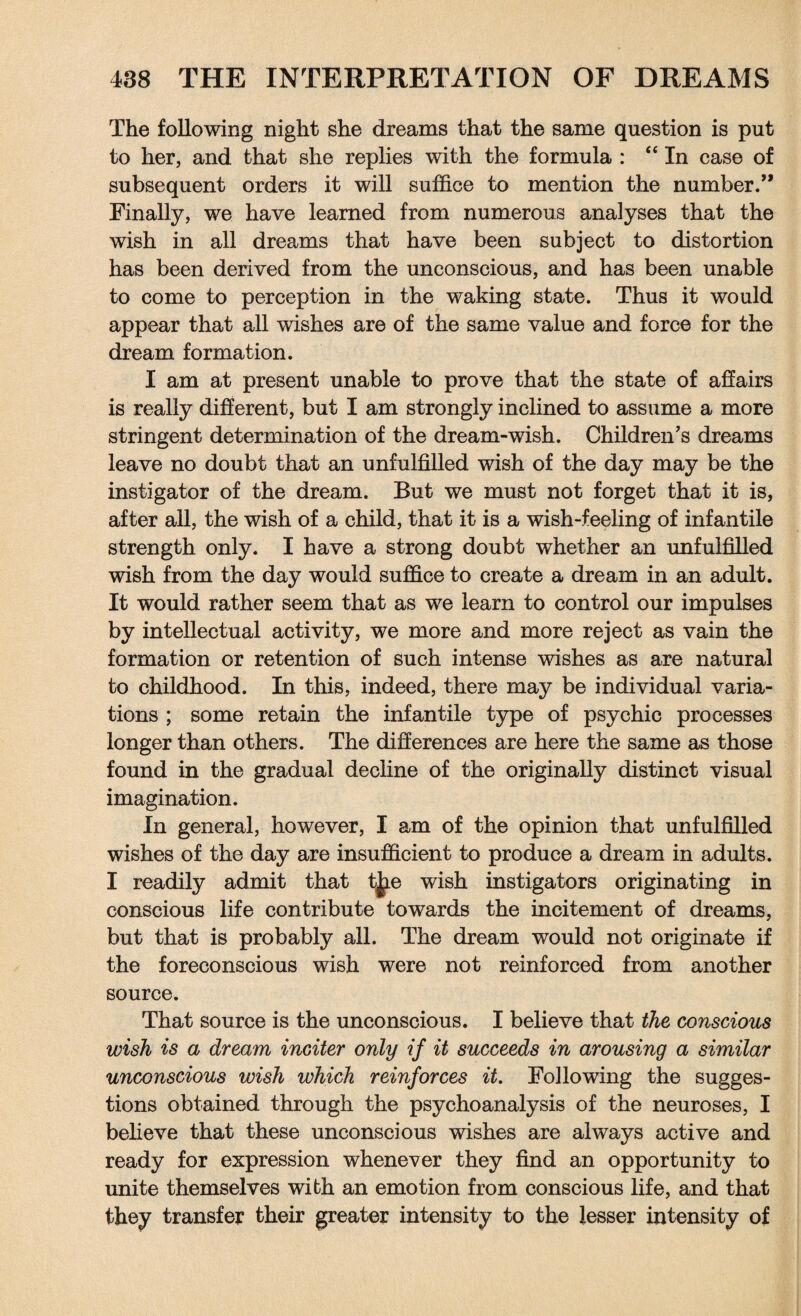 The following night she dreams that the same question is put to her, and that she replies with the formula : “ In case of subsequent orders it will suffice to mention the number.” Finally, we have learned from numerous analyses that the wish in all dreams that have been subject to distortion has been derived from the unconscious, and has been unable to come to perception in the waking state. Thus it would appear that all wishes are of the same value and force for the dream formation. I am at present unable to prove that the state of affairs is really different, but I am strongly inclined to assume a more stringent determination of the dream-wish. Children's dreams leave no doubt that an unfulfilled wish of the day may be the instigator of the dream. But we must not forget that it is, after all, the wish of a child, that it is a wish-feeling of infantile strength only. I have a strong doubt whether an unfulfilled wish from the day would suffice to create a dream in an adult. It would rather seem that as we learn to control our impulses by intellectual activity, we more and more reject as vain the formation or retention of such intense wishes as are natural to childhood. In this, indeed, there may be individual varia¬ tions ; some retain the infantile type of psychic processes longer than others. The differences are here the same as those found in the gradual decline of the originally distinct visual imagination. In general, however, I am of the opinion that unfulfilled wishes of the day are insufficient to produce a dream in adults. I readily admit that t|ie wish instigators originating in conscious life contribute towards the incitement of dreams, but that is probably all. The dream would not originate if the foreconscious wish were not reinforced from another source. That source is the unconscious. I believe that the conscious wish is a dream inciter only if it succeeds in arousing a similar unconscious wish which reinforces it. Following the sugges¬ tions obtained through the psychoanalysis of the neuroses, I believe that these unconscious wishes are always active and ready for expression whenever they find an opportunity to unite themselves with an emotion from conscious life, and that they transfer their greater intensity to the lesser intensity of