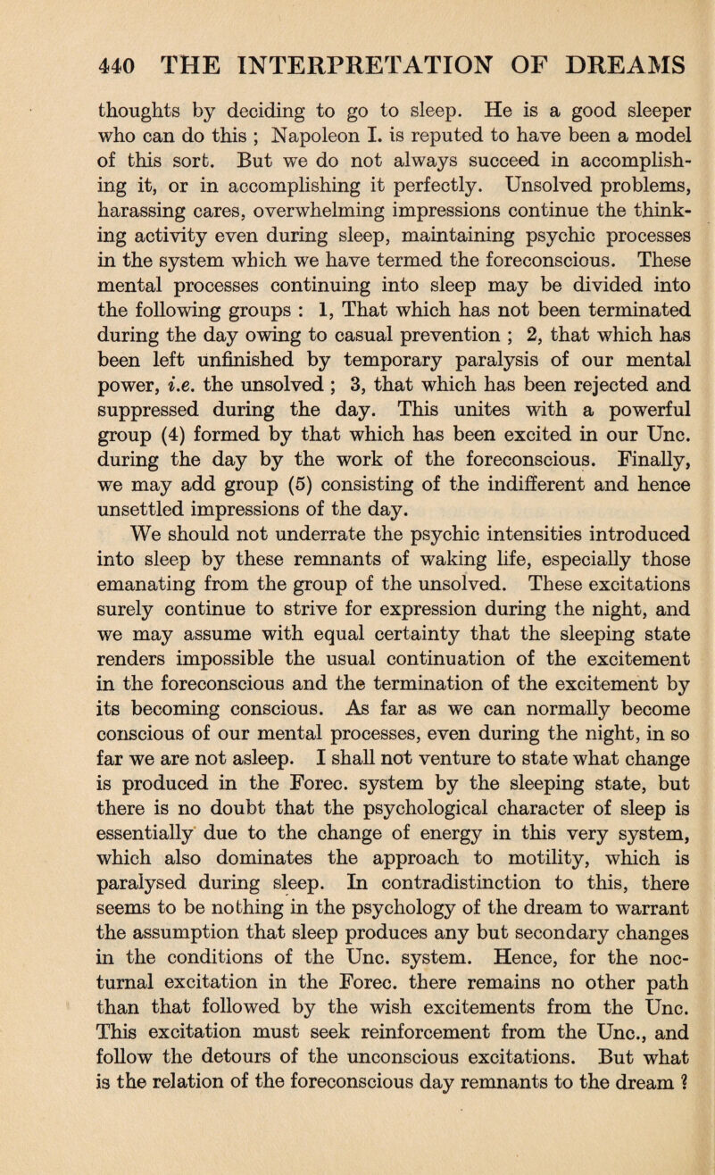thoughts by deciding to go to sleep. He is a good sleeper who can do this ; Napoleon I. is reputed to have been a model of this sort. But we do not always succeed in accomplish¬ ing it, or in accomplishing it perfectly. Unsolved problems, harassing cares, overwhelming impressions continue the think¬ ing activity even during sleep, maintaining psychic processes in the system which we have termed the foreconscious. These mental processes continuing into sleep may be divided into the following groups : 1, That which has not been terminated during the day owing to casual prevention ; 2, that which has been left unfinished by temporary paralysis of our mental power, i.e. the unsolved ; 3, that which has been rejected and suppressed during the day. This unites with a powerful group (4) formed by that which has been excited in our Unc. during the day by the work of the foreconscious. Finally, we may add group (5) consisting of the indifferent and hence unsettled impressions of the day. We should not underrate the psychic intensities introduced into sleep by these remnants of waking life, especially those emanating from the group of the unsolved. These excitations surely continue to strive for expression during the night, and we may assume with equal certainty that the sleeping state renders impossible the usual continuation of the excitement in the foreconscious and the termination of the excitement by its becoming conscious. As far as we can normally become conscious of our mental processes, even during the night, in so far we are not asleep. I shall not venture to state what change is produced in the Forec. system by the sleeping state, but there is no doubt that the psychological character of sleep is essentially due to the change of energy in this very system, which also dominates the approach to motility, which is paralysed during sleep. In contradistinction to this, there seems to be nothing in the psychology of the dream to warrant the assumption that sleep produces any but secondary changes in the conditions of the Unc. system. Hence, for the noc¬ turnal excitation in the Forec. there remains no other path than that followed by the wish excitements from the Unc. This excitation must seek reinforcement from the Unc., and follow the detours of the unconscious excitations. But what is the relation of the foreconscious day remnants to the dream ?