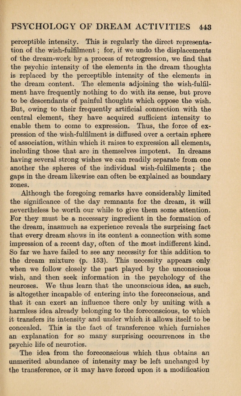 perceptible intensity. This is regularly the direct representa¬ tion of the wish-fulfilment; for, if we undo the displacements of the dream-work by a process of retrogression, we find that the psychic intensity of the elements in the dream thoughts is replaced by the perceptible intensity of the elements in the dream content. The elements adjoining the wish-fulfil¬ ment have frequently nothing to do with its sense, but prove to be descendants of painful thoughts which oppose the wish. But, owing to their frequently artificial connection with the central element, they have acquired sufficient intensity to enable them to come to expression. Thus, the force of ex¬ pression of the wish-fulfilment is diffused over a certain sphere of association, within which it raises to expression all elements, including those that are in themselves impotent. In dreams having several strong wishes we can readily separate from one another the spheres of the individual wish-fulfilments ; the gaps in the dream likewise can often be explained as boundary zones. Although the foregoing remarks have considerably limited the significance of the day remnants for the dream, it will nevertheless be worth our while to give them some attention. For they must be a necessary ingredient in the formation of the dream, inasmuch as experience reveals the surprising fact that every dream shows in its content a connection with some impression of a recent day, often of the most indifferent kind. So far we have failed to see any necessity for this addition to the dream mixture (p. 153). This necessity appears only when we follow closely the part played by the unconscious wish, and then seek information in the psychology of the neuroses. We thus learn that the unconscious idea, as such, is altogether incapable of entering into the foreconscious, and that it can exert an influence there only by uniting with a harmless idea already belonging to the foreconscious, to which it transfers its intensity and under wffiich it allows itself to be concealed. This is the fact of transference which furnishes an explanation for so many surprising occurrences in the psychic life of neurotics. The idea from the foreconscious which thus obtains an unmerited abundance of intensity may be left unchanged by the transference, or it may have forced upon it a modification