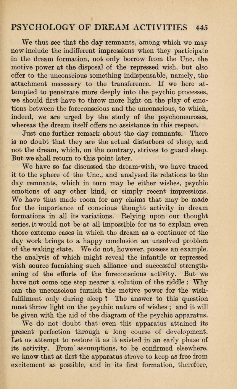 We thus see that the day remnants, among which we may now include the indifferent impressions when they participate in the dream formation, not only borrow from the Unc. the motive power at the disposal of the repressed wish, but also offer to the unconscious something indispensable, namely, the attachment necessary to the transference. If we here at¬ tempted to penetrate more deeply into the psychic processes, we should first have to throw more light on the play of emo¬ tions between the foreconscious and the unconscious, to which, indeed, we are urged by the study of the psychoneuroses, whereas the dream itself offers no assistance in this respect. Just one further remark about the day remnants. There is no doubt that they are the actual disturbers of sleep, and not the dream, which, on the contrary, strives to guard sleep. But we shall return to this point later. We have so far discussed the dream-wish, we have traced it to the sphere of the Unc., and analysed its relations to the day remnants, which in turn may be either wishes, psychic emotions of any other kind, or simply recent impressions. We have thus made room for any claims that may be made for the importance of conscious thought activity in dream formations in all its variations. Relying upon our thought series, it would not be at all impossible for us to explain even those extreme cases in which the dream as a continuer of the day work brings to a happy conclusion an unsolved problem of the waking state. We do not, however, possess an example, the analysis of which might reveal the infantile or repressed wish source furnishing such alliance and successful strength¬ ening of the efforts of the foreconscious activity. But we have not come one step nearer a solution of the riddle : Why can the unconscious furnish the motive power for the wish- fulfilment only during sleep ? The answer to this question must throw light on the psychic nature of wishes ; and it will be given with the aid of the diagram of the psychic apparatus. We do not doubt that even this apparatus attained its present perfection through a long course of development. Let us attempt to restore it as it existed in an early phase of its activity. From assumptions, to be confirmed elsewhere, we know that at first the apparatus strove to keep as free from excitement as possible, and in its first formation, therefore,