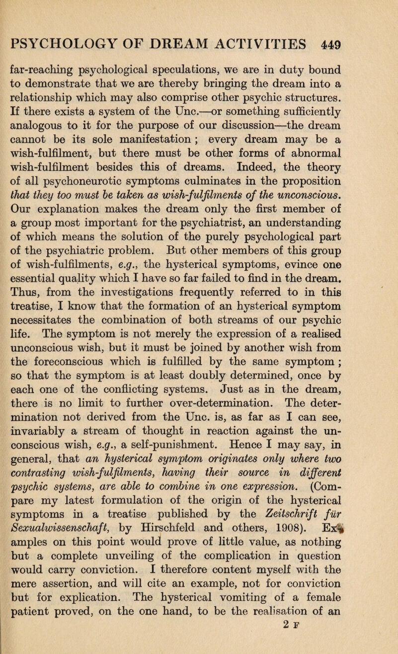 far-reaching psychological speculations, we are in duty bound to demonstrate that we are thereby bringing the dream into a relationship which may also comprise other psychic structures. If there exists a system of the Unc.—or something sufficiently analogous to it for the purpose of our discussion—the dream cannot be its sole manifestation ; every dream may be a wish-fulfilment, but there must be other forms of abnormal wish-fulfilment besides this of dreams. Indeed, the theory of all psychoneurotic symptoms culminates in the proposition that they too must he taken as wish-fulfilments of the unconscious. Our explanation makes the dream only the first member of a group most important for the psychiatrist, an understanding of which means the solution of the purely psychological part of the psychiatric problem. But other members of this group of wish-fulfilments, e.g., the hysterical symptoms, evince one essential quality which I have so far failed to find in the dream. Thus, from the investigations frequently referred to in this treatise, I know that the formation of an hysterical symptom necessitates the combination of both streams of our psychic life. The symptom is not merely the expression of a realised unconscious wish, but it must be joined by another wish from the foreconscious which is fulfilled by the same symptom ; so that the symptom is at least doubly determined, once by each one of the conflicting systems. Just as in the dream, there is no limit to further over-determination. The deter¬ mination not derived from the Unc. is, as far as I can see, invariably a stream of thought in reaction against the un¬ conscious wish, e.g., a self-punishment. Hence I may say, in general, that an hysterical symptom originates only where two contrasting wish-fulfilments, having their source in different psychic systems, are able to combine in one expression. (Com¬ pare my latest formulation of the origin of the hysterical symptoms in a treatise published by the Zeitschrift fur Sexualwissenschaft, by Hirschfeld and others, 1908). Ex'% amples on this point would prove of little value, as nothing but a complete unveiling of the complication in question would carry conviction. I therefore content myself with the mere assertion, and will cite an example, not for conviction but for explication. The hysterical vomiting of a female patient proved, on the one hand, to be the realisation of an 2 F