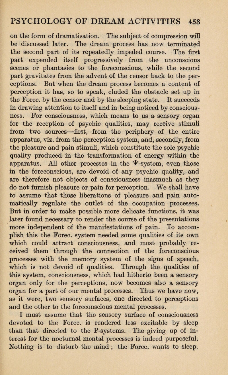 on the form of dramatisation. The subject of compression will be discussed later. The dream process has now terminated the second part of its repeatedly impeded course. The first part expended itself progressively from the unconscious scenes or phantasies to the foreconscious, while the second part gravitates from the advent of the censor back to the per¬ ceptions. But when the dream process becomes a content of perception it has, so to speak, eluded the obstacle set up in the Forec. by the censor and by the sleeping state. It succeeds in drawing attention to itself and in being noticed by conscious¬ ness. For consciousness, which means to us a sensory organ for the reception of psychic qualities, may receive stimuli from two sources—first, from the periphery of the entire apparatus, viz. from the perception system, and, secondly, from the pleasure and pain stimuli, which constitute the sole psychic quality produced in the transformation of energy within the apparatus. All other processes in the ^-system, even those in the foreconscious, are devoid of any psychic quality, and are therefore not objects of consciousness inasmuch as they do not furnish pleasure or pain for perception. We shall have to assume that those liberations of pleasure and pain auto¬ matically regulate the outlet of the occupation processes. But in order to make possible more delicate functions, it was later found necessary to render the course of the presentations more independent of the manifestations of pain. To accom¬ plish this the Forec. system needed some qualities of its own which could attract consciousness, and most probably re¬ ceived them through the connection of the foreconscious processes with the memory system of the signs of speech, which is not devoid of qualities. Through the qualities of this system, consciousness, which had hitherto been a sensory organ only for the perceptions, now becomes also a sensory organ for a part of our mental processes. Thus we have now, as it were, two sensory surfaces, one directed to perceptions and the other to the foreconscious mental processes. I must assume that the sensory surface of consciousness devoted to the Forec. is rendered less excitable by sleep than that directed to the P-systerns. The giving up of in¬ terest for the nocturnal mental processes is indeed purposeful. Nothing is to disturb the mind ; the Forec. wants to sleep.