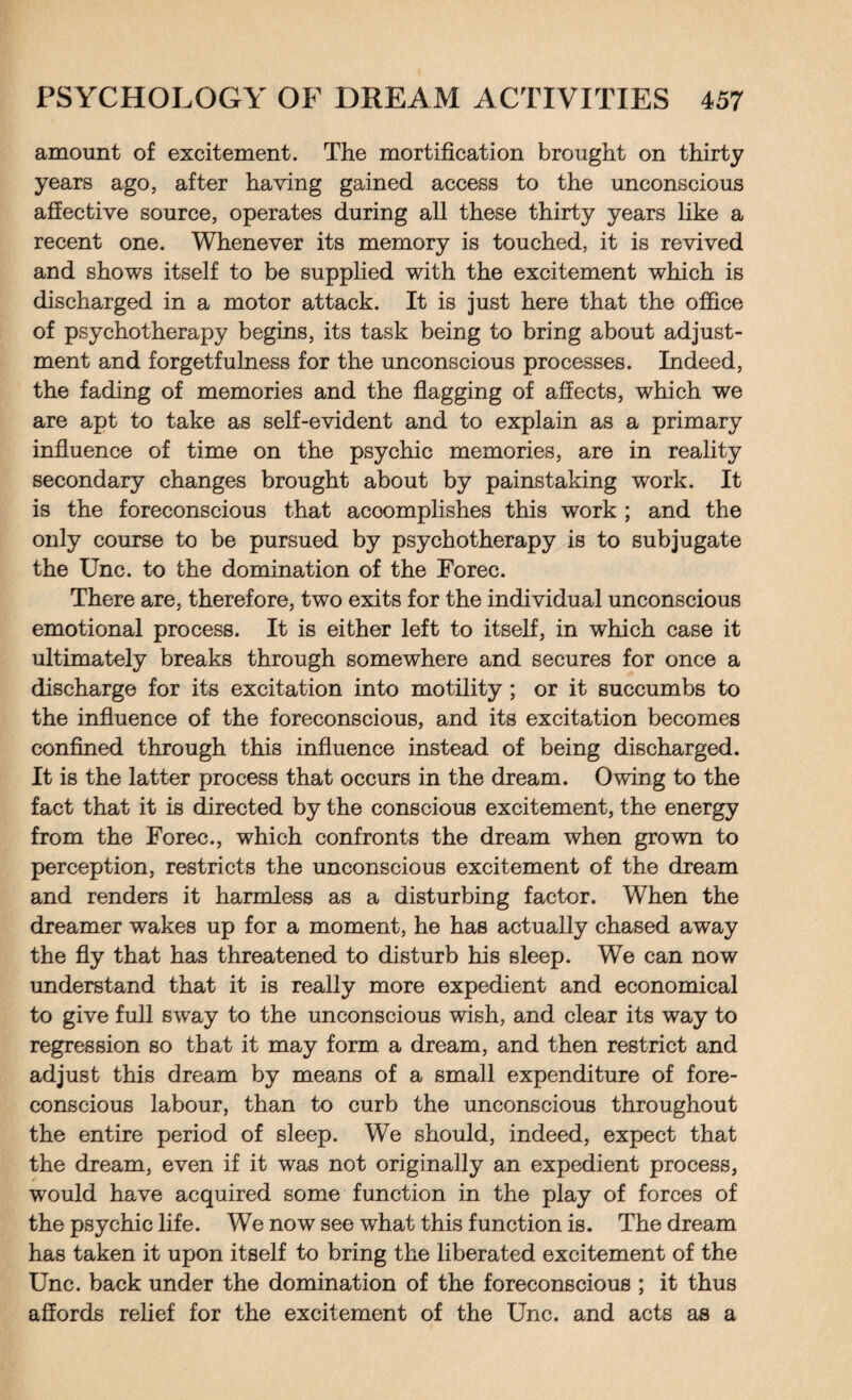 amount of excitement. The mortification brought on thirty years ago, after having gained access to the unconscious affective source, operates during all these thirty years like a recent one. Whenever its memory is touched, it is revived and shows itself to be supplied with the excitement which is discharged in a motor attack. It is just here that the office of psychotherapy begins, its task being to bring about adjust¬ ment and forgetfulness for the unconscious processes. Indeed, the fading of memories and the flagging of affects, which we are apt to take as self-evident and to explain as a primary influence of time on the psychic memories, are in reality secondary changes brought about by painstaking work. It is the foreconscious that accomplishes this work ; and the only course to be pursued by psychotherapy is to subjugate the Unc. to the domination of the Forec. There are, therefore, two exits for the individual unconscious emotional process. It is either left to itself, in which case it ultimately breaks through somewhere and secures for once a discharge for its excitation into motility ; or it succumbs to the influence of the foreconscious, and its excitation becomes confined through this influence instead of being discharged. It is the latter process that occurs in the dream. Owing to the fact that it is directed by the conscious excitement, the energy from the Forec., which confronts the dream when grown to perception, restricts the unconscious excitement of the dream and renders it harmless as a disturbing factor. When the dreamer wakes up for a moment, he has actually chased away the fly that has threatened to disturb his sleep. We can now understand that it is really more expedient and economical to give full sway to the unconscious wish, and clear its way to regression so that it may form a dream, and then restrict and adjust this dream by means of a small expenditure of fore¬ conscious labour, than to curb the unconscious throughout the entire period of sleep. We should, indeed, expect that the dream, even if it was not originally an expedient process, would have acquired some function in the play of forces of the psychic life. We now see what this function is. The dream has taken it upon itself to bring the liberated excitement of the Unc. back under the domination of the foreconscious ; it thus affords relief for the excitement of the Unc. and acts as a