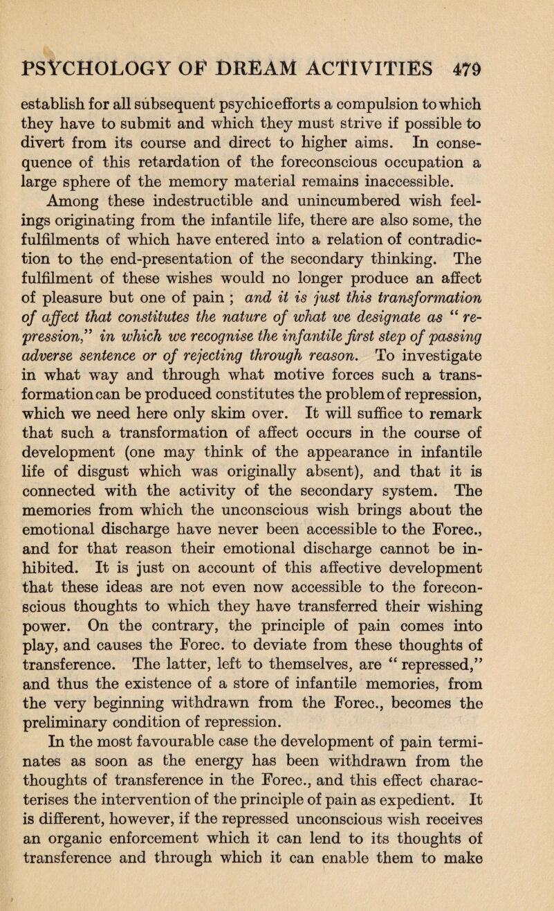 establish for all subsequent psychic efforts a compulsion to which they have to submit and which they must strive if possible to divert from its course and direct to higher aims. In conse¬ quence of this retardation of the foreconscious occupation a large sphere of the memory material remains inaccessible. Among these indestructible and unincumbered wish feel¬ ings originating from the infantile life, there are also some, the fulfilments of which have entered into a relation of contradic¬ tion to the end-presentation of the secondary thinking. The fulfilment of these wishes would no longer produce an affect of pleasure but one of pain ; and it is just this transformation of affect that constitutes the nature of what we designate as “ re¬ pression” in which we recognise the infantile first step of passing adverse sentence or of rejecting through reason. To investigate in what way and through what motive forces such a trans¬ formation can be produced constitutes the problem of repression, which we need here only skim over. It will suffice to remark that such a transformation of affect occurs in the course of development (one may think of the appearance in infantile life of disgust which was originally absent), and that it is connected with the activity of the secondary system. The memories from which the unconscious wish brings about the emotional discharge have never been accessible to the Forec., and for that reason their emotional discharge cannot be in¬ hibited. It is just on account of this affective development that these ideas are not even now accessible to the forecon¬ scious thoughts to which they have transferred their wishing power. On the contrary, the principle of pain comes into play, and causes the Forec. to deviate from these thoughts of transference. The latter, left to themselves, are “ repressed,” and thus the existence of a store of infantile memories, from the very beginning withdrawn from the Forec., becomes the preliminary condition of repression. In the most favourable case the development of pain termi¬ nates as soon as the energy has been withdrawn from the thoughts of transference in the Forec., and this effect charac¬ terises the intervention of the principle of pain as expedient. It is different, however, if the repressed unconscious wish receives an organic enforcement which it can lend to its thoughts of transference and through which it can enable them to make