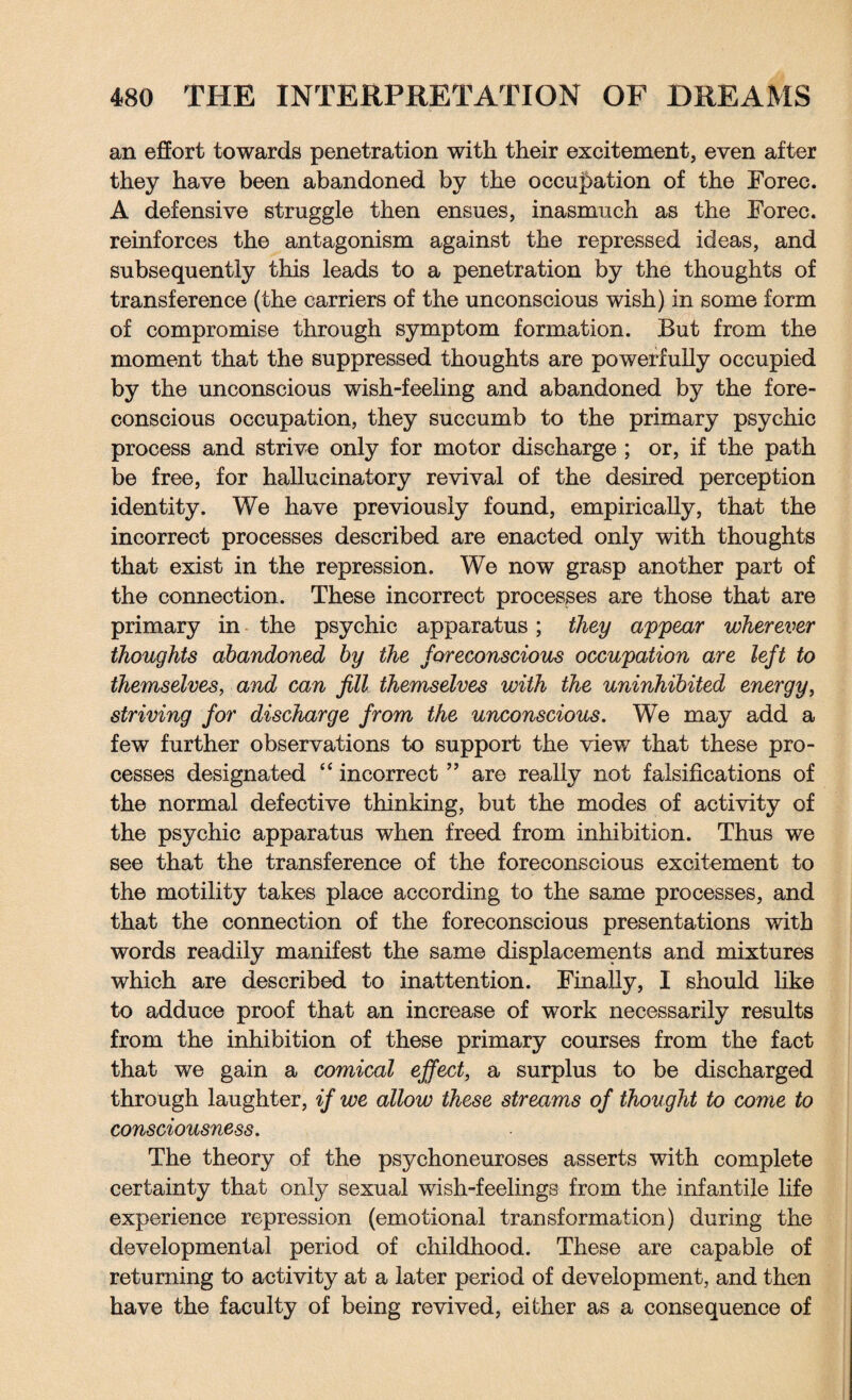 an effort towards penetration with their excitement, even after they have been abandoned by the occupation of the Forec. A defensive struggle then ensues, inasmuch as the Forec. reinforces the antagonism against the repressed ideas, and subsequently this leads to a penetration by the thoughts of transference (the carriers of the unconscious wish) in some form of compromise through symptom formation. But from the moment that the suppressed thoughts are powerfully occupied by the unconscious wish-feeling and abandoned by the fore¬ conscious occupation, they succumb to the primary psychic process and strive only for motor discharge ; or, if the path be free, for hallucinatory revival of the desired perception identity. We have previously found, empirically, that the incorrect processes described are enacted only with thoughts that exist in the repression. We now grasp another part of the connection. These incorrect processes are those that are primary in the psychic apparatus; they appear wherever thoughts abandoned by the foreconscious occupation are left to themselves, and can fill themselves with the uninhibited energy, striving for discharge from the unconscious. We may add a few further observations to support the view that these pro¬ cesses designated “ incorrect ” are really not falsifications of the normal defective thinking, but the modes of activity of the psychic apparatus when freed from inhibition. Thus we see that the transference of the foreconscious excitement to the motility takes place according to the same processes, and that the connection of the foreconscious presentations with words readily manifest the same displacements and mixtures which are described to inattention. Finally, I should like to adduce proof that an increase of work necessarily results from the inhibition of these primary courses from the fact that we gain a comical effect, a surplus to be discharged through laughter, if we allow these streams of thought to come to consciousness. The theory of the psychoneuroses asserts with complete certainty that only sexual wish-feelings from the infantile life experience repression (emotional transformation) during the developmental period of childhood. These are capable of returning to activity at a later period of development, and then have the faculty of being revived, either as a consequence of