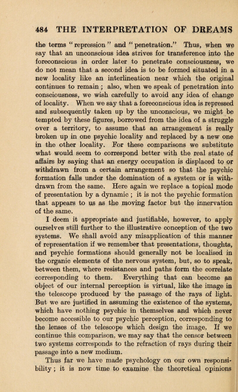 the terms “ repression ” and “ penetration/* Thus, when we say that an unconscious idea strives for transference into the foreconscious in order later to penetrate consciousness, we do not mean that a second idea is to be formed situated in a new locality like an interlineation near which the original continues to remain ; also, when we speak of penetration into consciousness, we wish carefully to avoid any idea of change of locality. When we say that a foreconscious idea is repressed and subsequently taken up by the unconscious, we might be tempted by these figures, borrowed from the idea of a struggle over a territory, to assume that an arrangement is really broken up in one psychic locality and replaced by a new one in the other locality. For these comparisons we substitute what would seem to correspond better with the real state of affairs by saying that an energy occupation is displaced to or withdrawn from a certain arrangement so that the psychic formation falls under the domination of a system or is with¬ drawn from the same. Here again we replace a topical mode of presentation by a dynamic ; it is not the psychic formation that appears to us as the moving factor but the innervation of the same. I deem it appropriate and justifiable, however, to apply ourselves still further to the illustrative conception of the two systems. We shall avoid any misapplication of this manner of representation if we remember that presentations, thoughts, and psychic formations should generally not be localised in the organic elements of the nervous system, but, so to speak, between them, where resistances and paths form the correlate corresponding to them. Everything that can become an object of our internal perception is virtual, like the image in the telescope produced by the passage of the rays of light. But we are justified in assuming the existence of the systems, which have nothing psychic in themselves and which never become accessible to our psychic perception, corresponding to the lenses of the telescope which design the image. If we continue this comparison, we may say that the censor between two systems corresponds to the refraction of rays during their passage into a new medium. Thus far we have made psychology on our own responsi¬ bility ; it is now time to examine the theoretical opinions