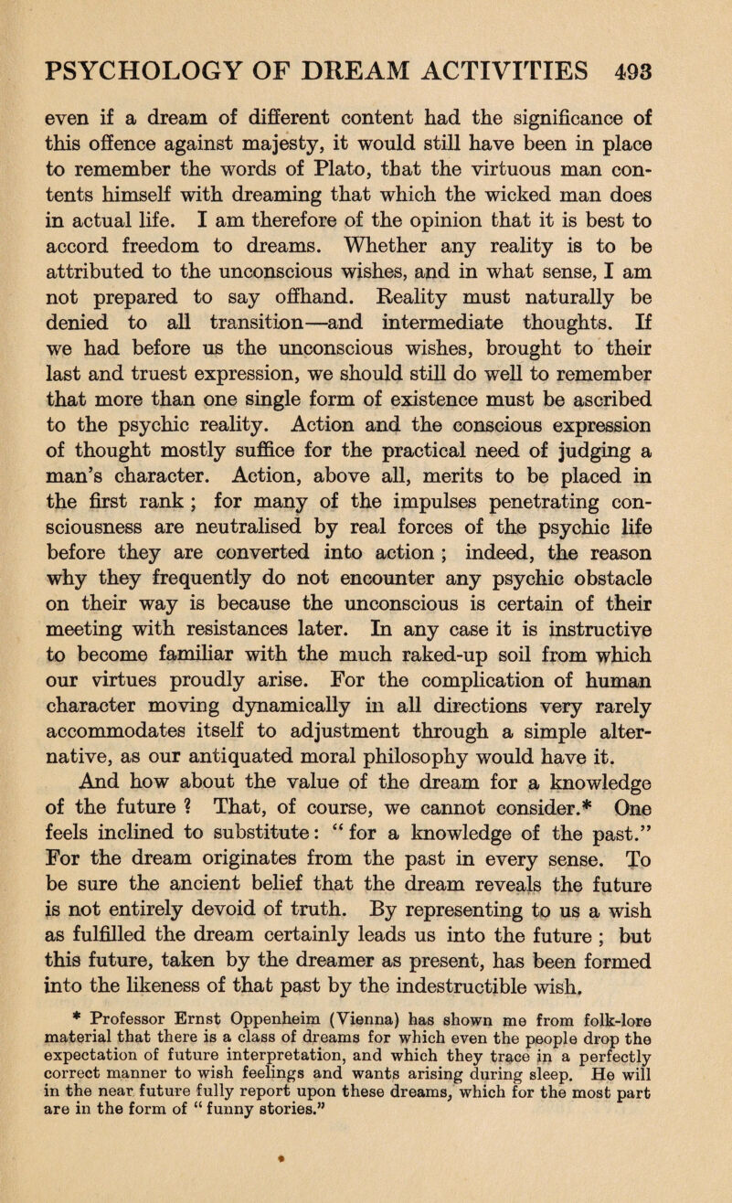 even if a dream of different content had the significance of this offence against majesty, it would still have been in place to remember the words of Plato, that the virtuous man con¬ tents himself with dreaming that which the wicked man does in actual life. I am therefore of the opinion that it is best to accord freedom to dreams. Whether any reality is to be attributed to the unconscious wishes, and in what sense, I am not prepared to say offhand. Reality must naturally be denied to all transition—and intermediate thoughts. If we had before us the unconscious wishes, brought to their last and truest expression, we should still do well to remember that more than one single form of existence must be ascribed to the psychic reality. Action and the conscious expression of thought mostly suffice for the practical need of judging a man’s character. Action, above all, merits to be placed in the first rank ; for many of the impulses penetrating con¬ sciousness are neutralised by real forces of the psychic life before they are converted into action ; indeed, the reason why they frequently do not encounter any psychic obstacle on their way is because the unconscious is certain of their meeting with resistances later. In any case it is instructive to become familiar with the much raked-up soil from which our virtues proudly arise. For the complication of human character moving dynamically in all directions very rarely accommodates itself to adjustment through a simple alter¬ native, as our antiquated moral philosophy would have it. And how about the value of the dream for a knowledge of the future ? That, of course, we cannot consider.* One feels inclined to substitute: “for a knowledge of the past.” For the dream originates from the past in every sense. To be sure the ancient belief that the dream reveals the future is not entirely devoid of truth. By representing to us a wish as fulfilled the dream certainly leads us into the future ; but this future, taken by the dreamer as present, has been formed into the likeness of that past by the indestructible wish, * Professor Ernst Oppenheim (Vienna) has shown me from folk-lore material that there is a class of dreams for which even the people drop the expectation of future interpretation, and which they trace in a perfectly correct manner to wish feelings and wants arising during sleep. He will in the near future fully report upon these dreams, which for the most part are in the form of “ funny stories.”