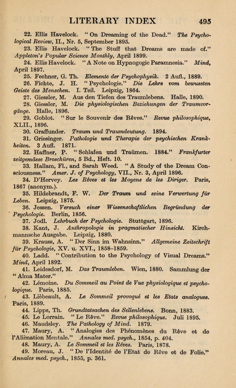 22. Ellis Havelock. “ On Dreaming of the Dead.” The Psycho¬ logical Review, II., Nr. 5, September 1895. 23. Ellis Havelock. “ The Stuff that Dreams are made of.” Appleton’s Popular Science Monthly, April 1899. 24. Ellis Havelock. “A Note on Hypnogogic Paramnesia.” Mind, April 1897. 25. Fechner, G. Th. Elemente der Psychophysik. 2 Aufl., 1889. 26. Fichte, J. H. “ Psychologie.” Die Lehre vom bewussten Oeiste des Menschen. I. Teil. Leipzig, 1864. 27. Giessler, M. Aus den Tiefen des Traumlebens. Halle, 1890. 28. Giessler, M. Die physiologischen Beziehungen der Traumvor- gdnge. Halle, 1896. 29. Goblot. “ Sur le Souvenir des Reves.” Revue philosophique, XLII., 1896. 30. Graffunder. Traum und Traumdeutung. 1894. 31. Griesinger. Pathologie und Therapie der psychischen Krank- heiten. 3 Aufl. 1871. 32. Haffner, P. “ Schlafen und Traiimen. 1884.” Frankfurter zeitgemdsse Broschiiren, 5 Bd., Heft. 10. 33. Hallam, FI., and Sarah Weed. “ A Study of the Dream Con¬ sciousness.” Amer. J. of Psychology, VII., Nr. 3, April 1896. 34. D’Hervey. Les Reves et les Moyens de les Diriger. Paris, 1867 (anonym.). 35. Hildebrandt, F. W. Der Traum und seine Verwertung fur Leben. Leipzig, 1875. 36. Jessen. Versuch einer Wissenschaftlichen Begrundung der Psychologie. Berlin, 1856. 37. Jodi. Lehrbuch der Psychologie. Stuttgart, 1896. 38. Kant, J. Anthropologie in pragmatischer Hinsicht. Kirch- mannsche Ausgabe. Leipzig, 1880. 39. Krauss, A. “ Der Sinn im Wahnsinn.” Allgemeine Zeitschrift fur Psychologie, XV. u. XVI., 1858-1859. 40. Ladd. “ Contribution to the Psychology of Visual Dreams.” Mind, April 1892. 41. Leidesdorf, M. Das Traumleben. Wien, 1880. Sammlung der “ Alma Mater.” 42. Lemoine. Du Sommeil au Point de Vue physiologique et psycho- logique. Paris, 1885. 43. Liebeault, A. Le Sommeil provoque et les Etats analogues. Paris, 1889. 44. Lipps, Th. Grundtatsachen des Sellenlebens. Bonn, 1883. 45. Le Lorrain. “ Le Reve.” Revue philosophique. Juli 1895. 46. Maudsley. The Pathology of Mind. 1879. 47. Maury, A. “ Analogies des Phenom&nes du R6ve et de l’Alienation Mentale.” Annates med. psych., 1854, p. 404. 48. Maury, A. Le Sommeil et les Reves. Paris, 1878. 49. Moreau, J. “ De l’ldentite de l’Etat de Reve et de Folie.” Annales med. psych., 1855, p. 361.