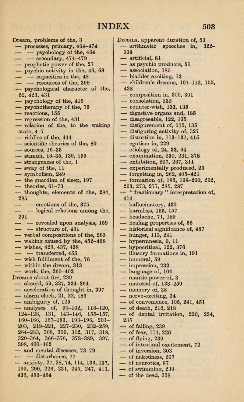 Dream, problems of the, 3 — processes, primary, 464-474 — — psychology of the, 464 — — secondary, 474-479 — prophetic power of the, 27 — psychic activity in the, 46, 68 — — capacities in the, 48 — — resources of the, 399 — psychological character of the, 52, 423, 431 — psychology of the, 416 — psychotherapy of the, 75 — reactions, 155 — regression of the, 431 — relation of the, to the waking state, 4-7 — riddles of the, 444 — scientific theories of the, 80 — sources, 16-35 — stimuli, 16-35, 139, 155 — strangeness of the, 1 — sway of the, 11 — symbolism, 249 — the guardian of sleep, 197 — theories, 61-73 — thoughts, elements of the, 284, 285 — — emotions of the, 375 — — logical relations among the, 291 — — revealed upon analysis, 159 — — structure of, 431 — verbal compositions of the, 283 — waking caused by the, 452-458 — wishes, 429, 437, 438 — — transferred, 455 — wish-fulfilment of the, 76 — within the dream, 313 — work, the, 260-402 Dreams about fire, 239 — absurd, 59, 327, 334-364 — acceleration of thought in, 397 — alarm clock, 21, 22, 186 — ambiguity of, 125 — analyses of, 90-102, 116-120, 124-128, 131, 143-146, 155-157, 160-166, 167-183, 193-196, 201- 203, 219-221, 227-230, 232-259, 264-283, 308, 309, 312, 317, 318, 320-364, 366-376, 378-389, 397, 398, 460-462 — and mental diseases, 73-79 *— — disturbance, 77 — anxiety, 27, 28, 74, 114, 136, 137, 199, 200, 226, 231, 245, 247, 413, 436, 458-464 Dreams, apparent duration of, 53 — arithmetic speeches in, 322- 334 — artificial, 81 — as psychic products, 61 — association, 186 — bladder-exciting, 72 — children’s dreams, 107-112, 155, 438 — composition in, 300, 301 — consolation, 232 — counter-wish, 133, 135 — digestive organs and, 185 — disagreeable, 122, 135 — disfigurement of, 115, 135 — disfiguring activity of, 327 — distortion in, 113-137, 415 — egotism in, 229 — etiology of, 24, 33, 64 — examination, 230, 231, 378 — exhibition, 207, 267, 311 — experimentally produced, 23 — forgetting in, 262, 405-421 — formation of, 185, 198-200, 262, 263, 273, 277, 285, 287 — “ fractionary ” interpretation of, 414 — hallucinatory, 430 — harmless, 155, 157 — headache, 71, 189 — healing properties of, 66 — historical significance of, 487 — hunger, 113, 241 — hypermnesia, 9, 11 — hypocritical, 122, 376 — illusory formations in, 191 — immoral, 59 — impression, 232 — language of, 104 — mantic power of, 3 — material of, 138-259 — memory of, 38 — nerve-exciting, 34 — of convenience, 105, 241, 451 — of death, 216, 218 — of dental irritation, 230, 234, 235 — of falling, 239 — of fear, 114, 226 — of flying, 239 — of intestinal excitement, 72 — of inversion, 303 — of nakedness, 207 — of neurotics, 87 — of swimming, 239 — of the dead, 338