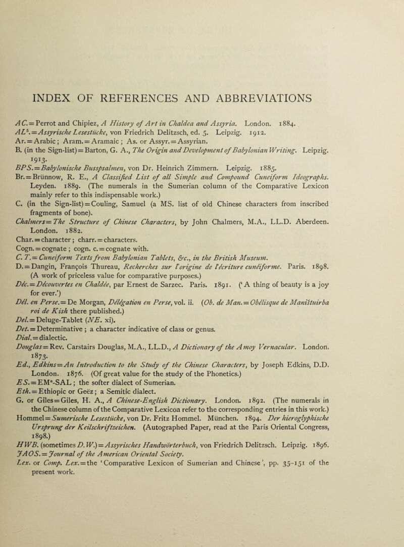 INDEX OF REFERENCES AND ABBREVIATIONS AC.— Perrot and Chipiez, A History of Art in Chaldea and Assyria. London. 1884. AL5.=Assyrische Lesestiicke, von Friedrich Delitzsch, ed. 5. Leipzig. 1913. Ar. = Arabic; Aram. = Aramaic ; As. or Assyr. = Assyrian. B. (in the Sign-list) = Barton, G. A., The Origin and Development of Babylonian Writing. Leipzig. I9I3* BPS.= Babylonische Busspsalmen, von Dr. Heinrich Zimmern. Leipzig. 1885. Br. = Briinnow, R. E., A Classified List of all Simple and Compound Cuneiform Ideographs. Leyden. 1889. (The numerals in the Sumerian column of the Comparative Lexicon mainly refer to this indispensable work.) C. (in the Sign-list) = Couling, Samuel (a MS. list of old Chinese characters from inscribed fragments of bone). Chalmers=The Structure of Chinese Characters, by John Chalmers, M.A., LL.D. Aberdeen. London. 1882. Char. = character ; charr. = characters. Cogn,= cognate ; cogn. c. = cognate with. C. T.— Cuneiform Texts from Babylonian Tablets, &c., in the British Museum. D. = Dangin, Francois Thureau, Recherches sur Forigine de Mcriture cundiforme. Paris. 1898. (A work of priceless value for comparative purposes.) DIc. — DIcouvertes en Chaldee, par Ernest de Sarzec. Paris. 1891. (‘A thing of beauty is a joy for ever.’) DU. en Perse. = De Morgan, Diligation en Perse, vol. ii. (Ob. de Man. = ObUisque de Manistuirba roi de Kish there published.) Del. — Deluge-Tablet (NE. xi). Det. = Determinative ; a character indicative of class or genus. Dial. = dialectic. Douglas= Rev. Carstairs Douglas, M. A., LL.D., A Dictionary of the A moy Vernacular. London, i873* Ed., Edkins=An Introduction to the Study of the Chinese Characters, by Joseph Edkins, D.D, London. 1876. (Of great value for the study of the Phonetics.) ZT 5. = EMe-SAL ; the softer dialect of Sumerian. Eth. = Ethiopic or Geez; a Semitic dialect. G. or Giles = Giles, H. A., A Chinese-English Dictionary. London. 1892. (The numerals in the Chinese column of the Comparative Lexicon refer to the corresponding entries in this work.) Yiovs\mz\ = Sumerische Lesestiicke, von Dr. Fritz Hommel. Miinchen. 1894. Der hieroglyphische Vrsprung der Keilschriftzeichen. (Autographed Paper, read at the Paris Oriental Congress, 1898.) HWB. (sometimes/?. W.) = Assyrisches Handzvorterbuch, von Friedrich Delitzsch. Leipzig. 1896. 7A OS. = Journal of the A merican Oriental Society. Lex. or Comp. Lex. — the ‘Comparative Lexicon of Sumerian and Chinese’, pp, °f the present work.