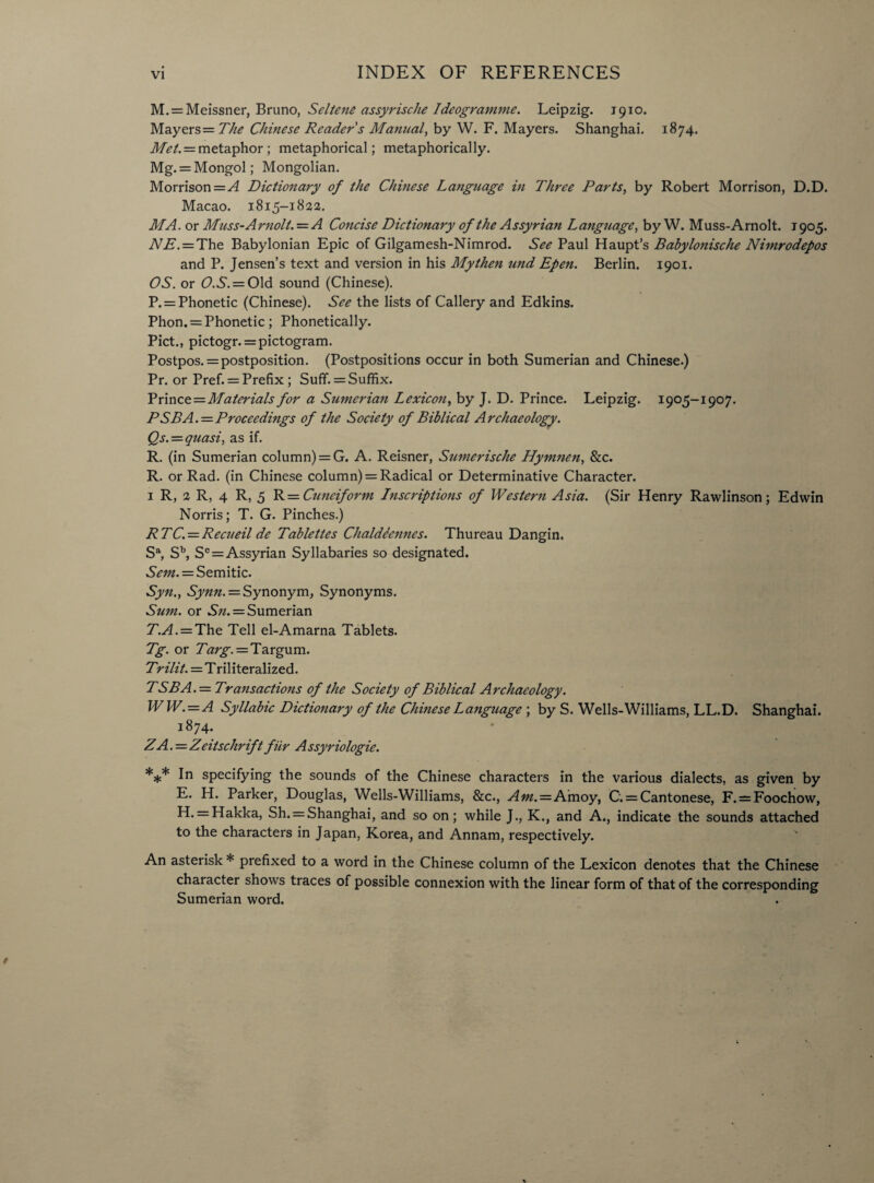 INDEX OF REFERENCES M. = Meissner, Bruno, Seltene assyrische Ideogramme. Leipzig. 1910. Mayers = The Chinese Reader s Manual, by W. F. Mayers. Shanghai. 1874. Met. = metaphor ; metaphorical; metaphorically. Mg. = Mongol; Mongolian. Morrison =A Dictionary of the Chinese Language in Three Parts, by Robert Morrison, D.D. Macao. 1815-1822. MA. or Muss-Arnolt. — A Concise Dictionary of the Assyrian Language, by W. Muss-Arnolt. 1905. NE. = The Babylonian Epic of Gilgamesh-Nimrod. See Paul Haupt’s Babylonische Nimrodepos and P. Jensen’s text and version in his My then und Epen. Berlin. 1901. OS. or O.S. = Old sound (Chinese). P. = Phonetic (Chinese). See the lists of Callery and Edkins. Phon. = Phonetic ; Phonetically. Piet., pictogr. = pictogram. Postpos. = postposition. (Postpositions occur in both Sumerian and Chinese.) Pr. or Pref. = Prefix ; Suff. = Suffix. Yrmce = Materials for a Sumerian Lexicon, by J. D. Prince. Leipzig. 1905-1907. P SB A. = Proceedings of the Society of Biblical Archaeology. Qs. = quasi, as if. R. (in Sumerian column) = G. A. Reisner, Sumerische Hymnen, &c. R. or Rad. (in Chinese column) = Radical or Determinative Character. 1 R, 2 R, 4 R, 5 R = Cuneiform Inscriptions of Western Asia. (Sir Henry Rawlinson; Edwin Norris; T. G. Pinches.) RTC. = Recueil de Tablettes ChaldSennes. Thureau Dangin, Sa, Sb, S° = Assyrian Syllabaries so designated. Sent. = Semitic. Syn., Synn. = Synonym, Synonyms. Sum. or Sn. = Sumerian T.A. — The Tell el-Amarna Tablets. Tg. or Targ. = Targu m. Trilit.=Triliteralized. TSBA.= Transactions of the Society of Biblical Archaeology. WW.=A Syllabic Dictionary of the Chinese Language ; by S. Wells-Williams, LL.D. Shanghai. 1874. ZA.=Zeitschriftfur Assyriologie. *** In specifying the sounds of the Chinese characters in the various dialects, as given by E. H. Parker, Douglas, Wells-Williams, &c., Am.=Amoy, C. = Cantonese, F. = Foochow, H. = Hakka, Sh. = Shanghai, and so on; while J., K., and A., indicate the sounds attached to the characters in Japan, Korea, and Annam, respectively. An asterisk * prefixed to a word in the Chinese column of the Lexicon denotes that the Chinese character shows traces of possible connexion with the linear form of that of the corresponding Sumerian word.