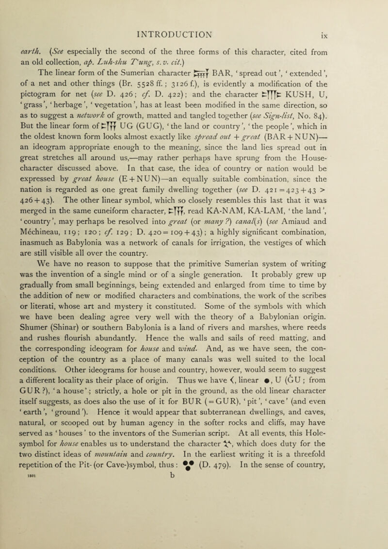 IX earth. {See especially the second of the three forms of this character, cited from an old collection, ap. Luh-shu T'ung, s. v. cit.) The linear form of the Sumerian character BAR, ‘ spread out ’, ‘ extended of a net and other things (Br. 5528 ff. ; 3126 f.), is evidently a modification of the pictogram for net {see D. 426; cf. D. 422); and the character fcTTTc KUSH, U, ‘grass’, ‘herbage’, ‘vegetation’, has at least been modified in the same direction, so as to suggest a network of growth, matted and tangled together {see Sign-list, No. 84). But the linear form ofUG (GUG), ‘the land or country’, ‘the people’, which in the oldest known form looks almost exactly like spread out 4- great (BAR + NUN)— an ideogram appropriate enough to the meaning, since the land lies spread out in great stretches all around us,—may rather perhaps have sprung from the House- character discussed above. In that case, the idea of country or nation would be expressed by great house (E + NUN)—an equally suitable combination, since the nation is regarded as one great family dwelling together {see D. 421=4234-43 > 4264-43). The other linear symbol, which so closely resembles this last that it was merged in the same cuneiform character, read KA-NAM, KA-LAM, ‘the land’, ‘country’, may perhaps be resolved into great (or many?) canal{s) {see Amiaud and M6chineau, 119; 120; cf. 129; D. 420=1094-43); a highly significant combination, inasmuch as Babylonia was a network of canals for irrigation, the vestiges of which are still visible all over the country. We have no reason to suppose that the primitive Sumerian system of writing was the invention of a single mind or of a single generation. It probably grew up gradually from small beginnings, being extended and enlarged from time to time by the addition of new or modified characters and combinations, the work of the scribes or literati, whose art and mystery it constituted. Some of the symbols with which we have been dealing agree very well with the theory of a Babylonian origin. Shumer (Shinar) or southern Babylonia is a land of rivers and marshes, where reeds and rushes flourish abundantly. Hence the walls and sails of reed matting, and the corresponding ideogram for house and wind. And, as we have seen, the con¬ ception of the country as a place of many canals was well suited to the local conditions. Other ideograms for house and country, however, would seem to suggest a different locality as their place of origin. Thus we have linear •, U (GU ; from GUR ?), ‘a house’ ; strictly, a hole or pit in the ground, as the old linear character itself suggests, as does also the use of it for BUR ( = GUR), ‘pit’, ‘cave’ (and even ‘ earth ‘ ground ’). Hence it would appear that subterranean dwellings, and caves, natural, or scooped out by human agency in the softer rocks and cliffs, may have served as ‘ houses ’ to the inventors of the Sumerian script. At all events, this Hole- symbol for house enables us to understand the character V', which does duty for the two distinct ideas of mountain and country. In the earliest writing it is a threefold repetition of the Pit-(or Cave-)symbol, thus : (D. 479). In the sense of country, b 1B01