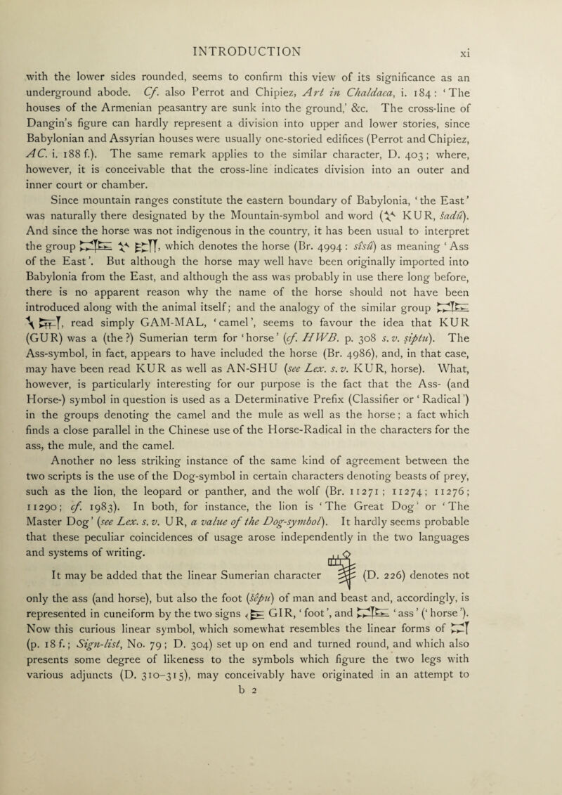 XL with the lower sides rounded, seems to confirm this view of its significance as an underground abode. Cf. also Perrot and Chipiez, Art in Chaldaea, i. 184: ‘The houses of the Armenian peasantry are sunk into the ground,’ &c. The cross-line of Dangin’s figure can hardly represent a division into upper and lower stories, since Babylonian and Assyrian houses were usually one-storied edifices (Perrot and Chipiez, AC. i. 188 f.). The same remark applies to the similar character, D. 403; where, however, it is conceivable that the cross-line indicates division into an outer and inner court or chamber. Since mountain ranges constitute the eastern boundary of Babylonia, ‘the East’ was naturally there designated by the Mountain-symbol and word (V' KUR, ladu). And since the horse was not indigenous in the country, it has been usual to interpret the group ^ * kTT. which denotes the horse (Br. 4994: sish) as meaning ‘ Ass of the East ’. But although the horse may well have been originally imported into Babylonia from the East, and although the ass was probably in use there long before, there is no apparent reason why the name of the horse should not have been introduced along with the animal itself; and the analogy of the similar group WT. read simply GAM-MAL, ‘camel’, seems to favour the idea that KUR (GUR) was a (the?) Sumerian term for ‘horse’ (cf. HWB. p. 308 s.v. siptii). The Ass-symbol, in fact, appears to have included the horse (Br. 4986), and, in that case, may have been read KUR as well as AN-SHU (see Lex. s.v. KUR, horse). What, however, is particularly interesting for our purpose is the fact that the Ass- (and Horse-) symbol in question is used as a Determinative Prefix (Classifier or ‘ Radical') in the groups denoting the camel and the mule as well as the horse; a fact which finds a close parallel in the Chinese use of the Horse-Radical in the characters for the ass, the mule, and the camel. Another no less striking instance of the same kind of agreement between the two scripts is the use of the Dog-symbol in certain characters denoting beasts of prey, such as the lion, the leopard or panther, and the wolf (Br. 11271; 11274; 11276; 11290; cf. 1983). In both, for instance, the lion is ‘The Great Dog1 or ‘The Master Dog’ (see Lex. s. v. UR, a value of the Dog-symbol). It hardly seems probable that these peculiar coincidences of usage arose independently in the two languages and systems of writing. It may be added that the linear Sumerian character only the ass (and horse), but also the foot (tepu) of man and beast and, accordingly, is represented in cuneiform by the two signs GIR, ‘ foot ’, and ETlTGC ‘ ass ’ (‘ horse ’). Now this curious linear symbol, which somewhat resembles the linear forms of (p. 18 f.; Sign-list, No. 79 ; D. 304) set up on end and turned round, and which also presents some degree of likeness to the symbols which figure the two legs with various adjuncts (D. 310-315), may conceivably have originated in an attempt to b 2 (D. 226) denotes not