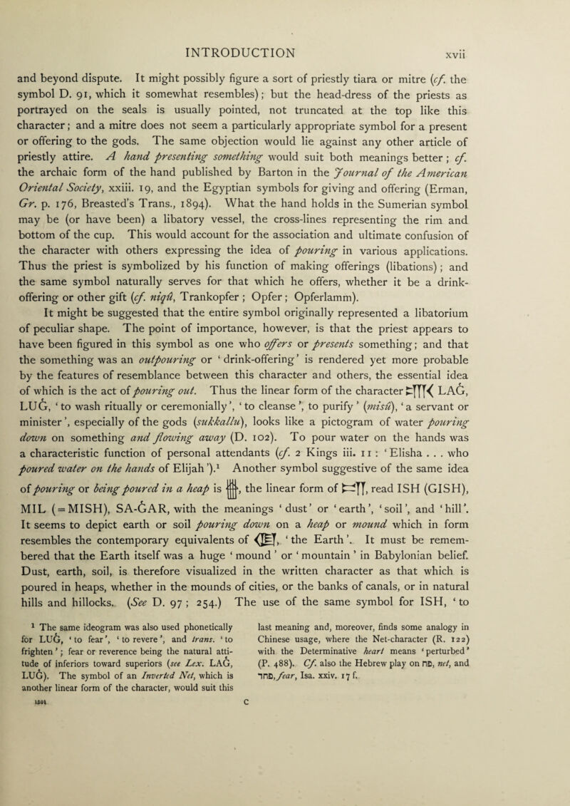 XVII and beyond dispute. It might possibly figure a sort of priestly tiara or mitre {cf. the symbol D. 91, which it somewhat resembles); but the head-dress of the priests as portrayed on the seals is usually pointed, not truncated at the top like this character; and a mitre does not seem a particularly appropriate symbol for a present or offering to the gods. The same objection would lie against any other article of priestly attire. A hand presenting something would suit both meanings better ; cf. the archaic form of the hand published by Barton in the Journal of the American Oriental Society, xxiii. 19, and the Egyptian symbols for giving and offering (Erman, Gr. p. 176, Breasted’s Trans., 1894). What the hand holds in the Sumerian symbol may be (or have been) a libatory vessel, the cross-lines representing the rim and bottom of the cup. This would account for the association and ultimate confusion of the character with others expressing the idea of pouring in various applications. Thus the priest is symbolized by his function of making offerings (libations); and the same symbol naturally serves for that which he offers, whether it be a drink- offering or other gift {cf. niqd, Trankopfer ; Opfer; Opferlamm). It might be suggested that the entire symbol originally represented a libatorium of peculiar shape. The point of importance, however, is that the priest appears to have been figured in this symbol as one who offers or presents something; and that the something was an outpouring or ‘ drink-offering ’ is rendered yet more probable by the features of resemblance between this character and others, the essential idea of which is the act of pouring out. Thus the linear form of the character cffl< lag, lu6, * to wash ritually or ceremonially’, ‘ to cleanse ’, to purify ’ (misu), ‘ a servant or minister especially of the gods (sukkallu), looks like a pictogram of water pouring down on something and flowing away (D. 102). To pour water on the hands was a characteristic function of personal attendants {cf. 2 Kings iii. 11 : ‘ Elisha . . . who poured water on the hands of Elijah j.1 Another symbol suggestive of the same idea of pouring or being poured in a heap is : js the linear form of read ISH (GISH), MIL ( = MISH), SA-GAR, with the meanings ‘dust’ or ‘earth’, ‘soil’, and ‘hill’. It seems to depict earth or soil pouring down on a heap or mound which in form resembles the contemporary equivalents of m ‘ the Earth ’. It must be remem¬ bered that the Earth itself was a huge ‘ mound ’ or ‘ mountain * in Babylonian belief. Dust, earth, soil, is therefore visualized in the written character as that which is poured in heaps, whether in the mounds of cities, or the banks of canals, or in natural hills and hillocks. {See D. 97 ; 254.) The use of the same symbol for ISH, * to 1 The same ideogram was also used phonetically for LU6, ‘ to fear', ‘ to revere ’, and tram. ‘ to frighten *; fear or reverence being the natural atti¬ tude of inferiors toward superiors (see Lex. LAG, LU6). The symbol of an Inverted Net, which is another linear form of the character, would suit this last meaning and, moreover, finds some analogy in Chinese usage, where the Net-character (R. 122) with the Determinative heart means ‘ perturbed * (P. 488). Cf. also the Hebrew play on ns, net, and ins,fear> Isa- xxiy’ *7 fi lfiOl c
