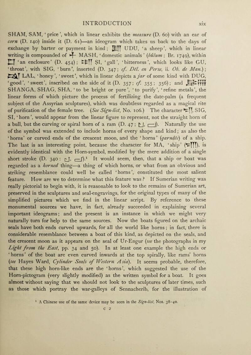 SHAM, SAM, ‘ price ’, which in linear exhibits the measure (D. 60) with an ear of corn (D. 140) inside it (D. 61)—an ideogram which takes us back to the days of exchange by barter or payment in kind ; M UDU, ‘a sheep’, which in linear writing is compounded of MASH, ‘ domestic animals’ (btUum ; Br. 1749), within n ‘an enclosure’ (D. 454); SI, ‘gall’, ‘bitterness’, which looks like GU, ‘throat’, with SIG, ‘burn’, inserted (D. 347; cf. DE. en Perse, ii. Ob. de Man.); ear LAL, ‘ honey ’, ‘sweet’, which in linear depicts a jar of some kind with DUG, ‘good’, ‘sweet’, inscribed on the side of it (D. 357; cf. 355; 356); and SHANGA, SHAG, SHA, ‘to be bright or pure’, ‘to purify’, ‘refine metals’, the linear forms of which picture the process of fertilizing the date-palm (a frequent subject of the Assyrian sculptures), which was doubtless regarded as a magical rite of purification of the female tree. (See Sign-list, No. 106.) The character'►T], SIG, SI, ‘ horn ’, would appear from the linear figure to represent, not the straight horn of a bull, but the curving or spiral horn of a ram (D. 47 ; £_J, 1—|). Naturally the use of the symbol was extended to include horns of every shape and kind; as also the ‘horns’ or curved ends of the crescent moon, and the ‘horns’ (qarnate) of a ship. The last is an interesting point, because the character for MA, ‘ ship ’ (^TU), is evidently identical with the Horn-symbol, modified by the mere addition of a single short stroke (D. 340 : ^J, 1— f).1 It would seem, then, that a ship or boat was regarded as a horned thing—a thing of which horns, or what from an obvious and striking resemblance could well be called ‘ horns ’, constituted the most salient feature. How are we to determine what this feature was ? If Sumerian writing was really pictorial to begin with, it is reasonable to look to the remains of Sumerian art, preserved in the sculptures and seal-engravings, for the original types of many of the simplified pictures which we find in the linear script. By reference to these monumental sources we have, in fact, already succeeded in explaining several important ideograms; and the present is an instance in which we might very naturally turn for help to the same sources. Now the boats figured on the archaic seals have both ends curved upwards, for all the world like horns; in fact, there is considerable resemblance between a boat of this kind, as depicted on the seals, and the crescent moon as it appears on the seal of Ur-Engur (see the photographs in my Light from the East, pp. 34 and 50). In at least one example the high ends or ‘ horns ’ of the boat are even curved inwards at the top spirally, like rams’ horns (see Hayes Ward, Cylinder Seals of Western Asia). It seems probable, therefore, that these high horn-like ends are the ‘horns’, which suggested the use of the Horn-pictogram (very slightly modified) as the written symbol for a boat. It goes almost without saying that we should not look to the sculptures of later times, such as those which portray the war-galleys of Sennacherib, for the illustration of 1 A Chinese use of the same device may be seen in the Sign-list, Nos. 38-40.