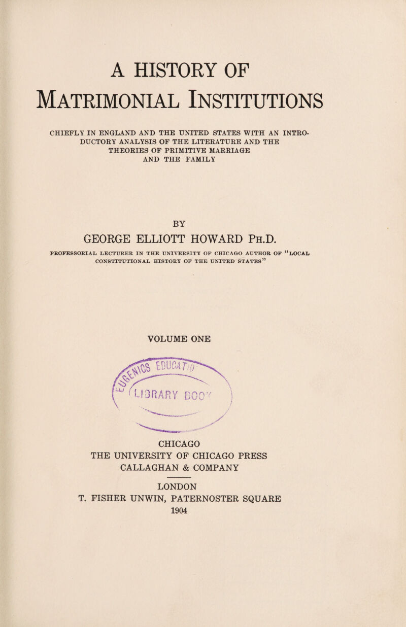 Matrimonial Institutions CHIEFLY IN ENGLAND AND THE UNITED STATES WITH AN INTRO¬ DUCTORY ANALYSIS OF THE LITERATURE AND THE THEORIES OF PRIMITIVE MARRIAGE AND THE FAMILY BY GEORGE ELLIOTT HOWARD Ph.D. PROFESSORIAL LECTURER IN THE UNIVERSITY OF CHICAGO AUTHOR OF “LOCAL CONSTITUTIONAL HISTORY OF THE UNITED STATES” VOLUME ONE CHICAGO THE UNIVERSITY OF CHICAGO PRESS CALLAGHAN & COMPANY LONDON T. FISHER UNWIN, PATERNOSTER SQUARE 1904