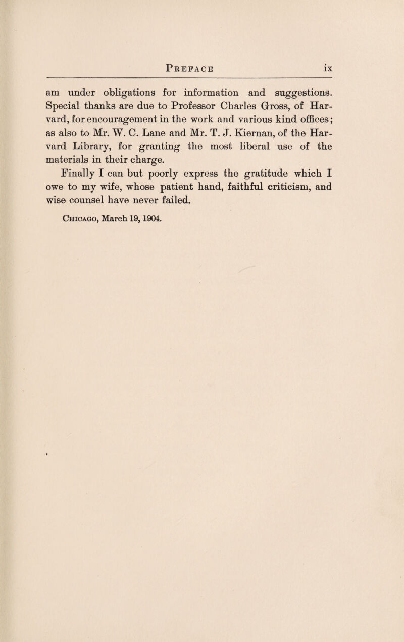 am under obligations for information and suggestions. Special thanks are due to Professor Charles Gross, of Har¬ vard, for encouragement in the work and various kind offices; as also to Mr. W. C. Lane and Mr. T. J. Kiernan, of the Har¬ vard Library, for granting the most liberal use of the materials in their charge. Finally I can but poorly express the gratitude which I owe to my wife, whose patient hand, faithful criticism, and wise counsel have never failed. Chicago, March 19,1904.