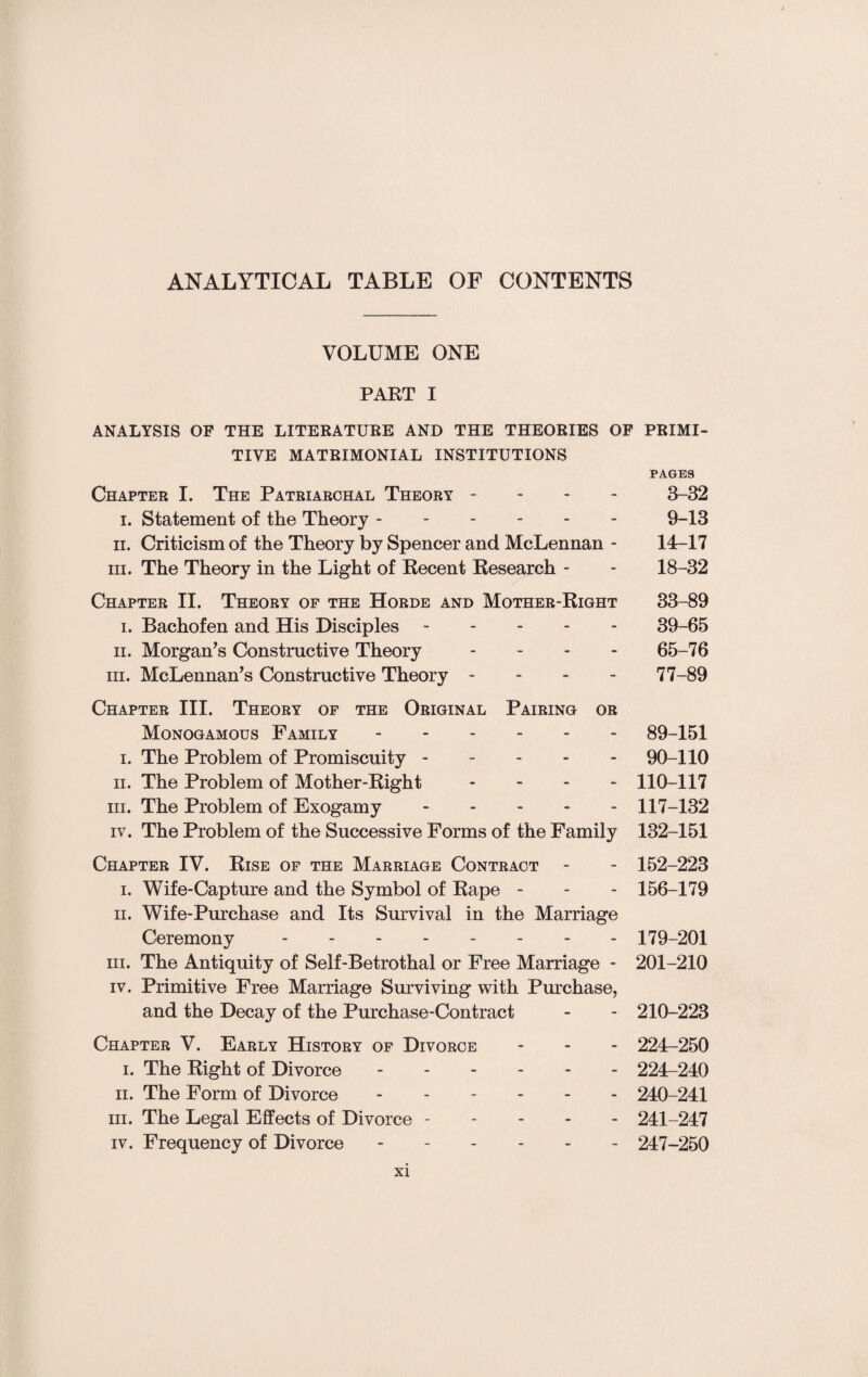 ANALYTICAL TABLE OF CONTENTS VOLUME ONE PART I ANALYSIS OF THE LITERATURE AND THE THEORIES OF PRIMI¬ TIVE MATRIMONIAL INSTITUTIONS PAGES Chapter I. The Patriarchal Theory - 3-32 i. Statement of the Theory ------ 9-13 ii. Criticism of the Theory by Spencer and McLennan - 14-17 hi. The Theory in the Light of Recent Research - - 18-32 Chapter II. Theory of the Horde and Mother-Right 33-89 i. Bachofen and His Disciples ----- 39-65 ii. Morgan’s Constructive Theory ... - 65-76 hi. McLennan’s Constructive Theory - - - - 77-89 Chapter III. Theory of the Original Pairing or Monogamous Family.89-151 i. The Problem of Promiscuity.90-110 ii. The Problem of Mother-Right - 110-117 hi. The Problem of Exogamy.117-132 iv. The Problem of the Successive Forms of the Family 132-151 Chapter IV. Rise of the Marriage Contract - - 152-223 i. Wife-Capture and the Symbol of Rape - - - 156-179 ii. Wife-Purchase and Its Survival in the Marriage Ceremony -------- 179-201 hi. The Antiquity of Self-Betrothal or Free Marriage - 201-210 iv. Primitive Free Marriage Surviving with Purchase, and the Decay of the Purchase-Contract - - 210-223 Chapter V. Early History of Divorce - - - 224-250 i. The Right of Divorce. 224-240 ii. The Form of Divorce ------ 240-241 hi. The Legal Effects of Divorce ----- 241-247 iv. Frequency of Divorce ------ 247-250
