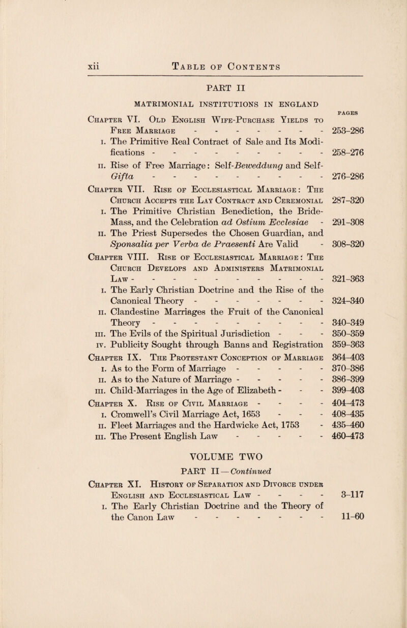 • • PART II MATRIMONIAL INSTITUTIONS IN ENGLAND PAGES Chapter VI. Old English Wife-Purchase Yields to Free Marriage.- 253-286 i. The Primitive Real Contract of Sale and Its Modi¬ fications - 258-276 ii. Rise of Free Marriage: Se\i-Beweddung and Self- Gifta --------- 276-286 Chapter VII. Rise of Ecclesiastical Marriage : The Church Accepts the Lay Contract and Ceremonial 287-320 i. The Primitive Christian Benediction, the Bride- Mass, and the Celebration ad Ostium Ecclesiae - 291-308 ii. The Priest Supersedes the Chosen Guardian, and Sponsalia per Verba de Praesenti Are Valid - 308-320 Chapter VIII. Rise of Ecclesiastical Marriage : The Church Develops and Administers Matrimonial Law . 321-363 i. The Early Christian Doctrine and the Rise of the Canonical Theory ------- 324-340 ii. Clandestine Marriages the Fruit of the Canonical Theory --------- 340-349 hi. The Evils of the Spiritual Jurisdiction - - - 350-359 iv. Publicity Sought through Banns and Registration 359-363 Chapter IX. The Protestant Conception of Marriage 364-403 i. As to the Form of Marriage ----- 370-386 ii. As to the Nature of Marriage. 386-399 hi. Child-Marriages in the Age of Elizabeth - 399-403 Chapter X. Rise of Civil Marriage - 404-473 i. Cromwell’s Civil Marriage Act, 1653 - 408-435 ii. Fleet Marriages and the Hardwicke Act, 1753 - 435-460 hi. The Present English Law. 460-473 VOLUME TWO PART II — Continued Chapter XI. History of Separation and Divorce under English and Ecclesiastical Law - 3-117 i. The Early Christian Doctrine and the Theory of the Canon Law - -.11-60